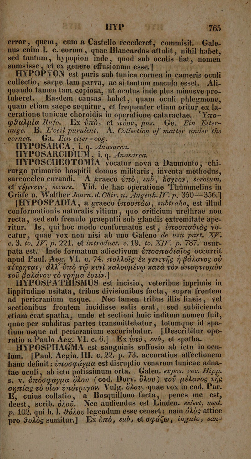 sed tantum, hypopion inde, quod sub oculis. fiat, nomen quando tamen fam. copiosa, ut oculus inde plus ininusye pro- quam etiam saepe sequitur , et frequenter etiam oritur ex la- ceratione tunicae choroidis in operatione cataractae. *Yz0- auge. D. L'oeil purulent. |. A. Collection, of. matter. «under. the cornea. . Ga. Een etter-oog. 3s TU ONE HYPOSARCA , i. q. 4nasarca. | : Q^ MINUTE HYPOSARCIDIUM, i. q. 4nasarca. t LUNES TS M et zéuvsuv, secare. Vid. de hac operatione lhümmelius in . [HYPOSPADIA, a graeco v7too7ztac , subtraho, est illud recta, sed sub frenulo praeputii sub glandis extremitate ape- catur, quae vox non nisi ab uno Galeno de usu part. XF. c. 9. to. JF. p. 221. et introduct. c. 19. io. XIF. p. 787. usur- T0U BaAdvov vÓ tQruo eozt».] ' . HYPOSPA'THISMUS: est. incisio, veteribus inprimis in ad pericranium usque. . Nec tamen tribus illis lineis, vel - sectionibus frontem incidisse satis erat, sed subiicienda tium usque ad pericranium excoriabatur. [Describitur ope- ratio a Paulo Aeg. VI. c. 6.] Ex vo, sub, et spatha. i JS HYPOSPHAGMA est sanguinis suffusio ab ictu in ocu- hanc definit : ?zoogcyuo est disruptio venarum tunicae adna- - s. v. ónmóogaoyuo 0Aov (cod. Dorv. 0Àov) vo) uéAavog vij [4 » á anníag v otov ónorQvyor. Vulg. 0Aov, quae vox in cod. Par. deest, scrib. d4ov. Nec audiendus est Linden. se/ect. med. y