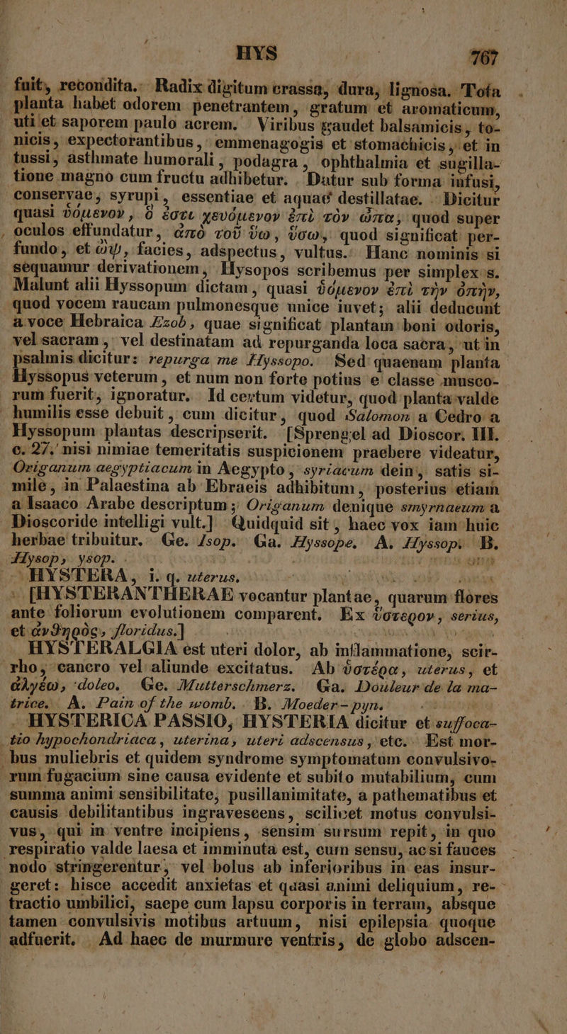 ^w fuit, recondita... Radix digitum erassa; dura; lignosa. T'ofa tussi, asthmate humorali, podagra , ophthalmia et sugilla- tione magno cum fructu adhibetur. Datur sub forma infusi quasi 20u6vo», 8 iotL xevOuevoy &amp;mi vOv» Goo; quod super oculos effundatur, &amp;zó zoU Vo, Voc, quod significat per- fundo, et c, facies, adspectus, vultus. Hanc nominis si sequamur derivationem , Hysopos scribemus per simplex s. Malunt alii Hyssopum dictam , quasi óojevov éni vi» à), a.voce Hebraica Zzob, quae significat plantam boni odoris, vel sacram ,' vel destinatam ad repurganda loca sacra, utin psalmis dicitur: repurga me AIyssopo. Sed quaenam planta Hyssopus veterum , et num non forte potius e classe musco- rum fuerit, ignoratur. ld certum videtur, quod planta valde Hyssopum plantas descripserit. [Sprengel ad Dioscor. HII. - c. 27, nisi nimiae temeritatis suspicionem praebere videatur, Origanum aegyptiacum in Aegypto ,' syrzacum dein, satis si- mile, in Palaestina ab Ebraeis adhibitum ,' posterius etiaih a Isaaco Arabe descriptum ;; Origanum denique smyrnaeum a Dioscoride intelligi vult.] Quidquid sit, haec vox iam huic herbae tribuitur. Ge. Zsop. Ga. Hyssope, A. Hyssop. B. &amp;75 245 35 y HYSTERA, i. q. zzerus. ' Y 6s wd Ae |. [HYSTERAN'THERAE vocantur plantae, quarum flores ante foliorum evolutionem comparent. Ex ovegov, serius, et &amp;v3noóc, /loridus.] FANDAS SAM Do AM HYSTERALGIA est uteri dolor, ab inflammatione, scir- rho, cancro vel aliunde excitatus. Ab óorége, uterus, et GÀyéo , doleo, | Ge. Mutterschmerz. Qa. Douleur de la ma- £rice. A. Pain of the womb. . B. Moeder- pyn. Ji . HYSTERICA PASSIO, HYSTERIA dicitur et suffoca- summa animi sensibilitate, pusillanimitate, a pathematibus et causis debilitantibus ingraveseens, scilicet motus convulsi- vus, qui in ventre incipiens , sensim sursum repit, in quo respiratio valde laesa et imminuta est, curn sensu, acsi fauces tractio umbilici, saepe cum lapsu corporis in terram, absque tamen convulsivis motibus artuum, nisi epilepsia. quoque
