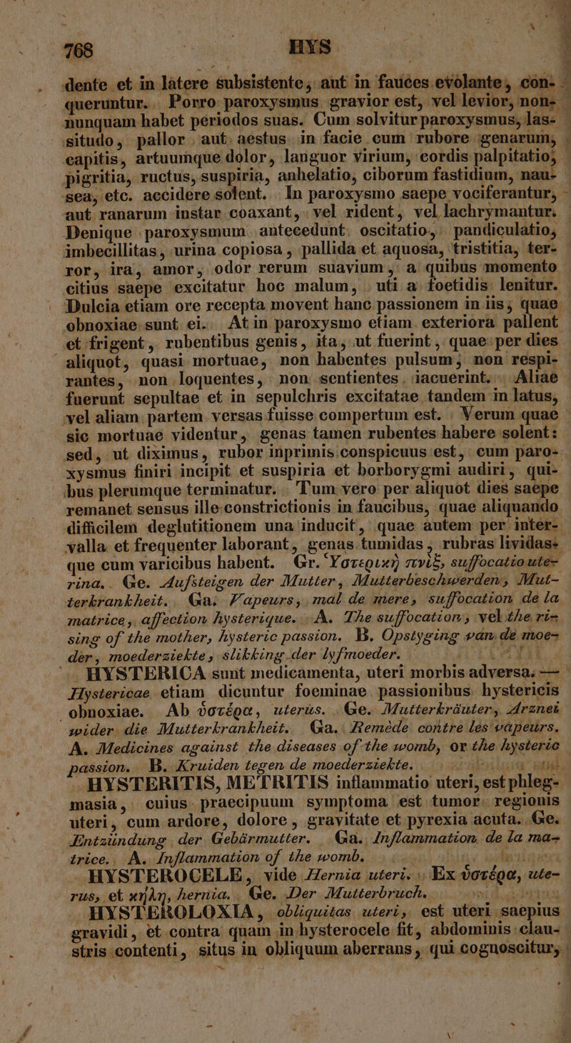 dente et in làtere &amp;ubsistente; aut in fauces evolante, cón- * - m 3 situdo, pallor. aut. aestus in facie cum rubore genarum, E sea, etc. accidere solent. | In paroxysmo saepe vociferantur, Denique | paroxysmum. antecedunt. oscitatio,: pandiculatio,  ámbecillitas , urina copiosa , pallida et aquosa, tristitia, ter-  citius saepe excitatur hoc malum, . uti a. foetidis lenitur. aliquot, quasi mortuae, non habentes pulsum; non respi- rantes, non loquentes, non. sentientes. iacuerint. | Aliae fuerunt sepultae et in sepulchris excitatae tandem in latus, sic mortuae videntur, genas tamen rubentes habere solent: bus plerumque terminatur. .. Tum vero per aliquot dies saepe remanet sensus ille-constrictionis in faucibus, quae aliquando que cum varicibus habent. Gr. Yoregux) stvi$, suffocatio ute- rina.. Qe. Aufsteigen der Mutter , Mutterbeschwerden , Mut- znatrice ,, affection Aysterique. - AA. TÀe suffocatzion vel ze ri- sing of the mother, hysteric passion, B. Opstyging wan, de moe- dér, moederziekte , slibking der lyfmoeder. 141 Hystericae etiam dicuntur foeminae. passionibus. hystericis obnoxiae. Ab QoTépO , uter&amp;s. Ge. Mutterkbràuter, rznei wider die Mutterkrankheit. | Qa... Reméde contre les vapeurs. A. Medicines against the diseases of the zsomb, or the hysteric assion. . B. Kruiden tegen de moederzzekte. nba | HYSTERITIS, METRITIS inflammatio uteri, est phleg- masia, cuius. praecipuum symptoma. est tumor. regionis uteri, cum ardore, dolore, gravitate et pyrexia acuta. Ge. Jntaündung | der. Gebármutter. ..&amp;ia.. Inflammation, de la ma- irice.. A. [nflammation of the womb. / uli2l nas] HYSTEROCELE , vide ZZernia uteri... Ex $orégo, ute- rus, et xijg, hernia, . Ge. Der Mutterbruch. Tr EU VET, AHYSTEROLOXIA , obZquitas uteri, est uteri saepius gravidi, et contra quam in hysterocele fit; abdominis clau- stris contenti, situs in obliquum aberrans , qui cognoscitur; *