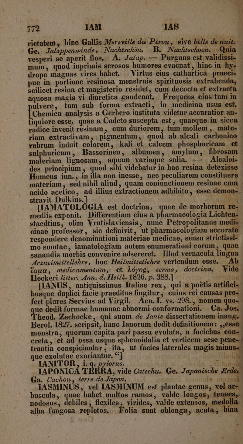 ritatem, hinc Gallis JMerveille du Pérou, sive belle de nuit. | Ge. Jalappenwinde; .INachtschón. B. INNachtschoon. Quia vesperi se aperit flos. ^ A. Ja/ap. — Purgans est. validissi- | mum, quod inprimis serosos humores evacuat, hino in hy- drope magnas vires habet. — Virtus eius cathartica. praeci- pue in portione resinosa menstruis spirituosis extrahenda, scilicet resina et magisterio residet, cum decocta et extracta aquosa magis vi diuretica gaudeant, Frequens eius tum. in. ulvere, tum sub forma extracti, in medicina usus esf. [Chemica analysis a Gerbero instituta videtur aecuratior an- tiquiore esse, quae a Cadeto suscepta est, quaeque in sicca radice invenit resinam ,. cum duriorem, tum mollem ,. mate- - riam extractivam , . pigmentum ,. quod ab alcali carbonico : rubrum induit colorem, kali et. calcem | phosphoricam. et | sulphuricam , Bassorinen, albumen, amylum, fibrosam | materiam lignosam, aquam variaque salia. — . Alcaloi- des principium , quod sibi videbatur in hae resina detexisse | Humeus iun., in illa non inesse, nec peculiarem constituere materíam , sed nihil aliud, quam coniunctionem resinae cum . acido acetico, ad illius extractionem adhibito, esse demon- . stravit Dulkius.] giu ; j MM [IAMATOLOGIA est doctrina, quae de morborum re- mediis exponit. Differentiam eius a p armacologia Lichten- staedtius, olim Vratislaviensis, nunc Petropolitanus medi- cinae professor, sic definivit, ut pharmacologiam accurate  respondere denominationi materiae medicae, sensu strictissi- mo sumftae, iamatologiam autem enumerationi eorum, quae sanandis morbis convenire adsereret. lllud vernacula lingua Arzneimittellehre, hoc Hezlmittellehre vertendum esse, —. Ab taua, medicamentum, et Àoyog, sermo, doctrina, Vide Heckeri Ztzer. nn. d. Hez/£. 1826. p. 388.] DINI [IANUS, antiquissimus Italiae rex, qui a poétis artifiei- busque duplici facie praeditus fingitur, cuius rei causas pro- | fert plures Servius ad Virgil. Aen.l. vs. 208., nomen quo- ue dedit formae humanae abnormi €onformationi. | Ca. Jos. l'heod. Zschocke,. qui suam de Zanzs dissertationem inaug. | Berol. 1827. scripsit, hanc lanorum dedit definitionem: ,,esse . monstra, quorum capita pari passu evoluta, a faciebus con-. creta, et ad ossa usque sphenoidalia et verticem sese pene-. trantia conspiciuntur , ita, ut facies laterales magis minus» ue exolutae exoriantur. ** depre ti IANITOR, i. q. pylorus. | Ala NEN JAPONICA TERRA, vide CazecZu, Ge. Japanische Erde, Ga. Cachou, terre de Japon. | ule uel . AASMINUS, vel IASMINUM. est plantae genus, vel ar-. ^. buscula, quae habet. multos ramos,. valde longos, tenues; nodosos, debiles, flexiles, virides, valde extensos, medulla. alba fungosa repletos.. Folia sunt oblonga, acuta; !