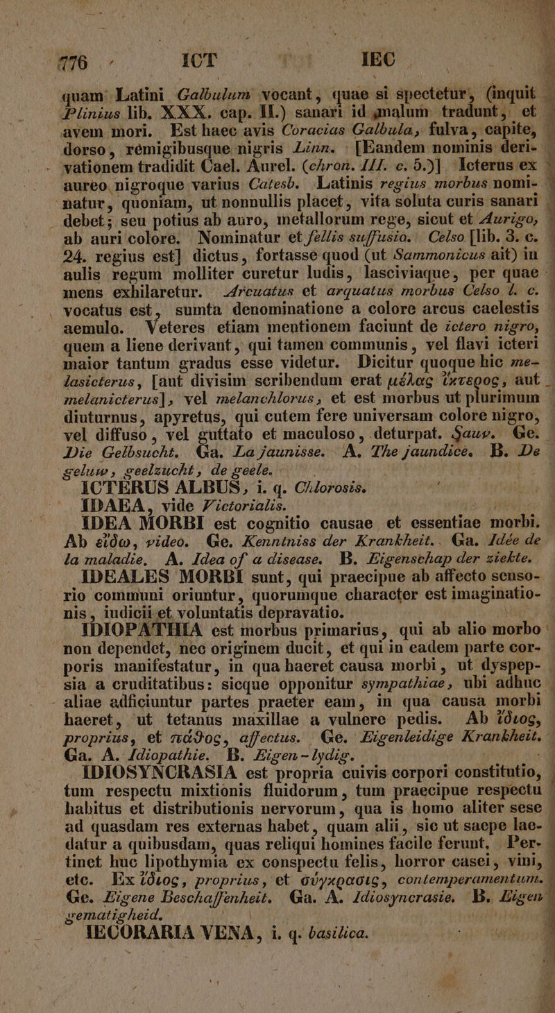quam: Latini Galbulum vocant, quae si spectetur, (inquit 3 jJ S j ^ ^ X3 W patur, quoniam, ut nonnullis placet, vita soluta curis sanari aemulo. Veteres etiam mentionem faciunt de zc£ero nigro, melanicterus], vel melaneAlorus, et est morbus ut plurimum gelum , seelzucht , de seete. - ICTERUS ALBUS, i. q. C/Jorosis. IDAEA, vide Zzctorias. Ab &amp;etÓc, video. (Ge. Kenntniss der Krankheit... &amp;xa. Idée de la maladie, A. Idea of a disease. B. .«Eigenschap der ziekte. JDEALES MORBI sunt, qui praecipue ab affecto senso- nis, iudicii et voluntatis depravatio. uM OPATHIA est morbus primarius, qui ab alio morbo - haeret, ut tetanus maxillae a vulnere pedis. Ab $0iog, Ga. A. 4dzopathie. B. Eisen -lydis. gemati ALezd.