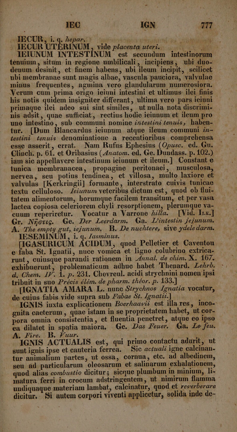 SUIECUR; d.:q, Aéehari? uoosmoo virt . IECUR UTERINUM,, vide p/acenta uteri. UN obe MN UR. IEIUNUM INTESTÍNUM est secundum intestinorum tenuium, situm in regione umbilicali, incipiens, ubi duo- denum. desinit, et finem habens, ubi ileum incipit, scilicet ubi membranae sunt magis albae, vascula pauciora, valvulae minus frequentes, agmina vero glandularum numerosiora. WXerum cum prima origo ieiuni intestini et ultimus: ilei finis his notis quidem insigniter differant, ultima vero pars ieiuni primaque ilei adeo sui sint similes, ut nulla nota discrimi- nis adsit, quae sufficiat, rectius hodie ieiunum et ileum pro uno intestino, sub communi nomine znzestinz tenuis, haben- tur. [Dum Blancardus ieiunum atque ileum communi zz- Ltestini tenuis denominatione a recentioribus comprehensa esse asserit, errat. Nam Rufus Ephesius (Opusc. ed. Gu. Clinch. p. 61. et Oribasius (42atom. ed. Ge. Dundass. p. 102.) - jam sic appellavere intestinum ieiunum et ileum.] Constant e tunica membranacea, propagine peritonaei, musculosa, nervea, seu potius fendinea, et villosa, multo laxiore et valvulas [Kerkringii] formante, interstrato cuivis tunicae — textu celluloso. | Zeiumum veteribus dictum est, quod ob flui- tatem alimentorum, horumque facilem transitum, et per vasa. lactea copiosa celeriorem chyli resorptionem, plerumque va- cuum reperiretur. Vocatur a Varrone A/a. [Vid. Ix.] - Gr. N5ovwg. Ge. Der Leerdarm. Ga. L'intestin jejunum. A. The empty gut, iejunum, |. B. De nuchtere, sive ydeledarm. IESEMINUM, i. q. /asmznus. | w^ GASURICU CIDUM, quod Pelletier et Caventou. e faba St. Ignatii, nuce vomica et ligno colubrino extrica- runt, cuiusque parandi rationem in .4nnal. de ohim, X. 167. exhibuerunt, problematicum adhue habet Phenard. Le. d. Chem. IF. À. p. 231. Chevreul. acidi strychnini nomen ipsi tribuit in suo Zrécis élém. de pharm. thor. p. 133.] à [IGNATIA AMARA L. nunc Strychnos 1gnatia vocatur, de cuius fabis vide supra sub Zaóae Sz. Zgnatz.] í IGNIS iuxta explicationem HoerAaaviz est illa res, inco- gnita caeterum , quae istam in se proprietatem habet, ut cor- pora omnia consistentia, et fluentia penetret, atque eo 1pso ea dilatet in spatia maiora, Ge. Das Feuer. Qa. Le feu. A. Fire MB. Puur. —— í iid IGNIS ACTUALIS est, qui primo contactu adurit, ut sunt ignis ipse et cauteria ferrea. — Sic actuaZi igne calcinan- tur animalium partes, ut ossa, cornua, etc. ad albedinem, seu àd particularum oleosarum et salinarum exhalationem, quod alias combustio dicitur; sicue plumbum in ninium, li- matura ferri in crocum adstringentem, ut nimirum flamma - undiquaque materiam lambat, calcinatur, quod et. reverberare dicitur, Si autem corpori viventi applicetur, solida inde de-