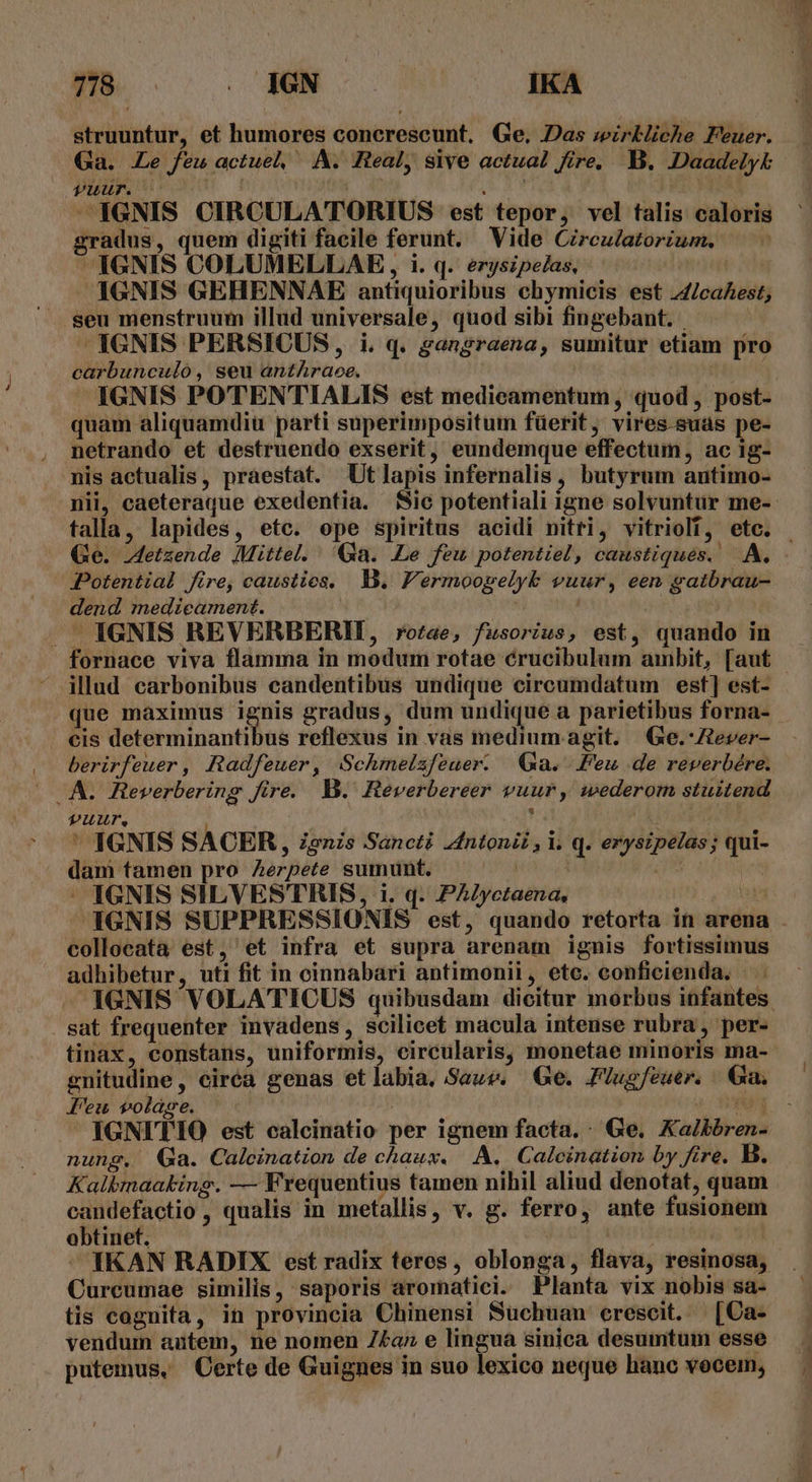 struuntur, et humores concrescunt, Ge. Das wirkliche Feuer. Ga. Le feu actuel A. Real, sive actual fire, B. IDaadelyk Tuur. | » -— IGNIS CIRCULATORIUS est tepor, vel talis caloris gradus, quem digiti facile ferunt. Vide Circz/atorium. — -— ^ 1GNIS COLUMELLAE, , i. q. eryszpe/as, IGNIS GEHENNAE antiquioribus chymicis est 4Z/caAest, seu menstruum illud universale, quod sibi fingebant. | | - IGNIS PERSICUS, i. q. gangraena, sumitur etiam pro carbunculo, seu anthraoe. | IGNIS POTENTIALIS est medicamentum , quod, post- quam aliquamdiu parti superimpositum füerit, vires.suas pe- netrando et destruendo exserit, eundemque effectum, ac 1g- nis actualis, praestat. Ut lapis infernalis, butyrum antimo- Potential fire, caustieos. B. Fermoogelyb vuur, een gatbrau- dend medicament. | ' .. IGNIS REVERBERII, ro/ae, fusorius, est, quando in fornace viva flamma in modum rotae crucibulum ambit, [aut illud carbonibus eandentibus undique circumdatum est] est- cis determinantibus reflexus in vas medium agit. QGe.-Ztever- AA. Reverbering fire. B. Heverbereer vuur, wederom stuitend TUuUUur,. ! ' IGNIS SACER , Zenis Sancti 4ntonii , i. q. erysipelas; qui- dan tamen pro Zerpete sumunt. Du au. | - IGNIS SILVESTRIS, i. q. PAZIyctaena, PEUT. J4GNIS SUPPRESSIONIS est, quando retorta in arena collocata est, et infra et supra arenam ignis fortissimus adhibetur, uti fit in cinnabari antimonii, ete. conficienda. | . . sat frequenter invadens, scilicet macula intense rubra , per- tinax, constans, uniformis, circularis, monetae minoris ma- gnitudine, ciréa genas etlabia. Saws. Ge. Pluefeuer. Ga. Peu volage. ! ig  IGNITIO est calcinatio per ignem facta. : Ge. Xalbbren- nung. Ga. Calcination de chaux. A. Calcination by fire. B. Kalbmaaking. — Frequentius tamen nihil aliud denotat, quam candefactio , qualis in metallis, v. g. ferro, ante fusionem obtinet. | | IKAN RADIX est radix teres, oblonga, flava, resinosa, Curcumae similis, saporis aromatici. Planta vix nobis sa- tis cognita, in provincia Chinensi Suchuan crescit. [Ca- vendum autem, ne nomen Z£az e lingua siuica desumtum esse putemus, Certe de Guignes in suo lexico neque hanc vocem,
