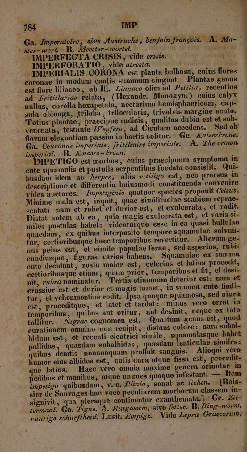 1 Í ster- wort. B. Meester wortel. —YMPERFECTA CRISIS, vide crzszs. limp oodaodt IMPERFORATIO vide azresia. 'Oibeini br TI -AMPERIALIS CORONA est planta bulbosa, cuius flores coronae in modum caulis summum cingunt. Plantae genus est flore liliaceo, ab lll. Zznzzaeo olim ad Pezi/ia, recentius ad Zvitillarias relata, (Mexandr. Monogyn.) cuius calyx nullus, corolla hexapetala, nectarium hemisphaericum, cap- sula oblonga, jtriloba , trilocularis, trivalvis margine acuto. - l'otius plantae, praecipue radicis, qualitas dubia est et sub- * florum elegantiam passim in hortis colitur. Ge. Xaiserkrone. Ga. Couronne imperiale , fritillaire imperiale. —.A.. The crown. imperial. . V. Keizers- kroon. 1 | ^ IMPETIGO est morbus, cuius praecipuum symptoma in cute squamulis et pustulis serpentibus foedata consistit. Qui- busdam idem ac Aerpes, alis vitiligo est, nec prorsus in descriptione et differentia huiusmodi constituenda convenire vides auctores. 4mpetiginis quatuor species proponit Cesus. Minime mala est, inquit, quae similitudine scabiem reprae- sentat: nam et rubet et duriorest, et exulcerata, et rodit. Distat autem ab ea, quia magis exulcerata est, et varis si- miles pustulas habet: videnturque esse in ea quasi bullulae quaedam, ex quibus interposito tempore squamulae solvun- tur, certioribusque haec temporibus revertitur. Alterum ge- nus peius est, et simile papulae ferae, sed asperius, rubi- cundiusque, figuras varias habens. Squamulae ex summa cute decidunt, rosio maior est, celerius et Jatius procedit, certioribusque etiam , quam prior ,. temporibus et fit, et desi- nit, rubra nominatur. Tertia etiamnum deterior est: nam et crassior est et durior et magis tumet, in summa cute findi- tur, et vehenmentius rodit. Ipsa quoque squamosa, sed nigra est, proceditque, et latet et tardat: minus vero errat in temporibus, quibus aut oritur, aut desinit, neque ex toto tollitur. JVigrae cognomen est. ' Quartum genus est quod curationem omnino non recipit, distans colore: nam subal- bidum est, et recenti cicatrici simile, squamulasque habet pallidas, quasdam subalbidas ,' quasdam lenticulae similes: uibus demtis nonnunquam profluit sanguis. Alioqui vero humor eius albidus est, cutis dura atque fissa est, procedit- ue latius. Haec vero omnia maxime genera oriuntur in pedibus et manibus, atque ungues quoque infestant. —. Item sier de Sauvages hac voce peculiarem morborum classem in- termaal. Ga. Tigne. A. Ringworm, sive fetter. B. Zing-worm, vuurige schurfiheid. Lusit. Zmpige. Vide Lepra Graecorum. | e