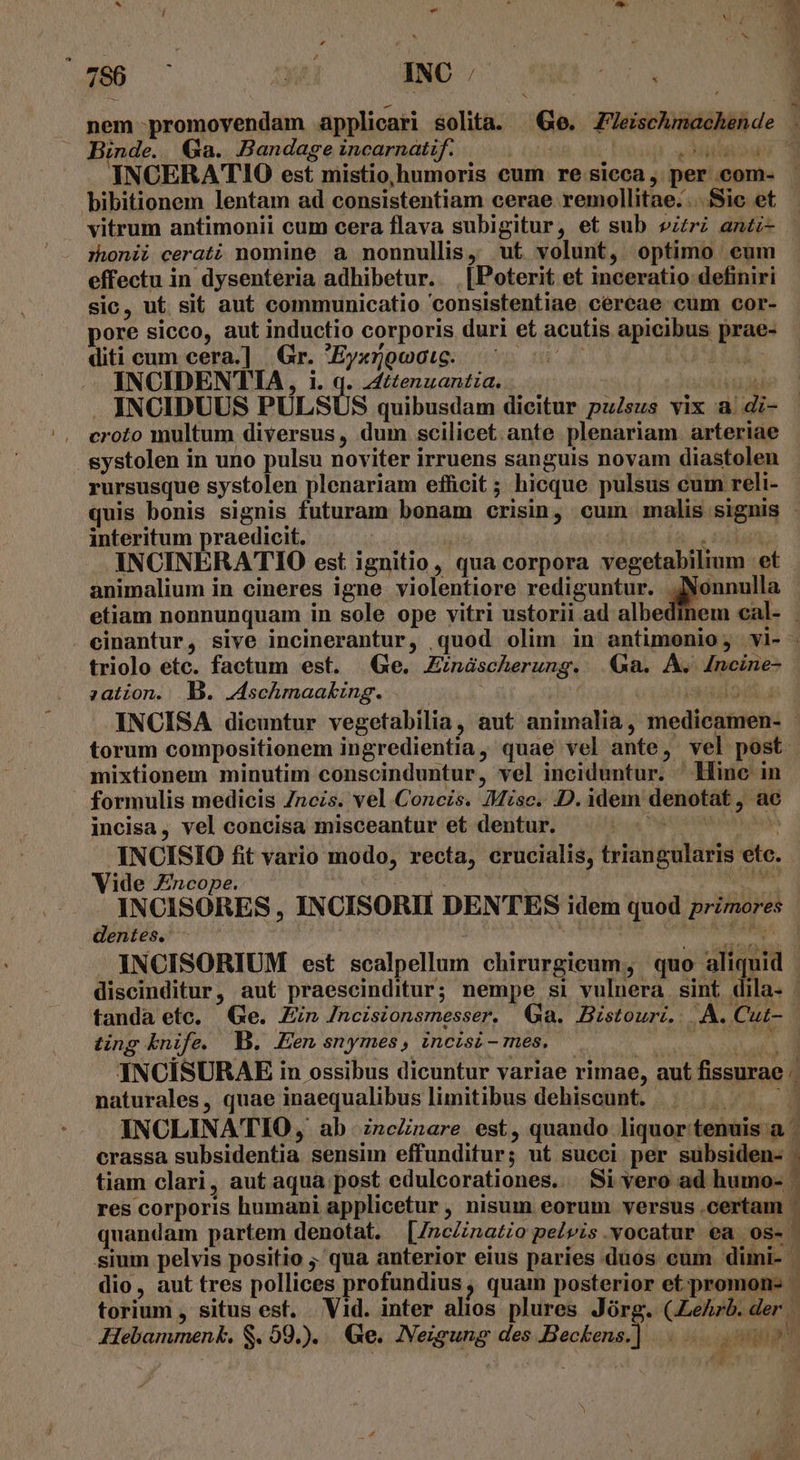 * ^ - E * L E E $ ! 766 .— du INC /. aoa Binde. Ga. Bandage incarnatif. | TN UU INCERATIO est mistio humoris eum re sicca, per com- bibitionem lentam ad consistentiam cerae remollitae. ...Sie et vitrum antimonii cum cera flava subigitur, et sub vir antz- rhonii cerati nomine a nonnullis, ut volunt, optimo eum effectu in dysenteria adhibetur. | [Poterit et inceratio definiri sic, ut sit aut communicatio 'consistentiae céreae cum cor- pore sicco, aut inductio corporis duri et acutis apicibus prae- diti cum cera.] | Gr. 'Eyxrgoais. s INCIDENTIA, i. q. z£ttenuantia. r CYITTPIT INCIDUUS PULSUS quibusdam dicitur pulsus vix a. di- croto multum diversus, dum scilicet ante plenariam. arteriae systolen in uno pulsu noviter irruens sanguis novam diastolen rursusque systolen plenariam efficit ; hicque pulsus cum reli- interitum praedicit. ' , iden INCINERATIO est ignitio, qua corpora vegetabilim et animalium in cineres igne violentiore rediguntur. peces etiam nonnunquam in sole ope vitri ustorii ad albed triolo etc. factum est. Ge. Zináscherung. .€&amp;a. A. dncine- zation. | B. Jschmaaking. ; mixtionem minutim conscinduntur, vel inciduntur. Hine in formulis medicis Zncis. vel Concis. Misc. D. idem denotat, ac incisa, vel concisa misceantur et dentur.  DL INCISIO fit vario modo, recta, crucialis, triangularis etc. Vide Zncope. | zr et COME INCISORES , INCISORII DENTES idem quod primores dentes. P ting knife. B. en snymes , incisi - mes, INCÍSURAE in ossibus dicuntur variae rimae, aut fissurae . naturales, quae inaequalibus limitibus dehiscunt. ; Wt crassa subsidentia sensim effunditur; ut succi per subsiden- res corporis humani applicetur, nisum eorum versus .certam