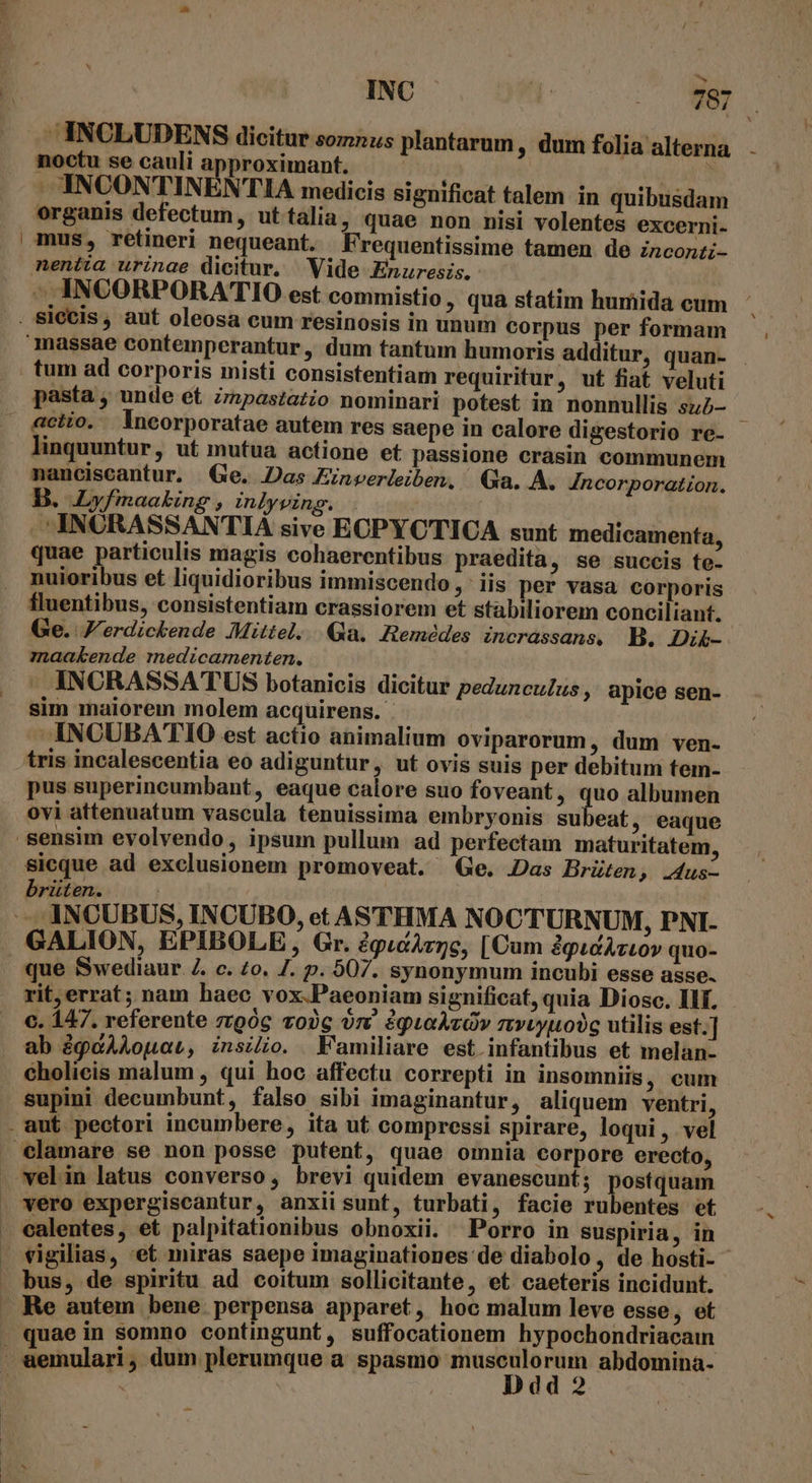 E :  INC  INCLUDENS dicitur somnus plantarum, dum folia alterna noctu se cauli approximant. -. INCONTINENTIA medicis significat talem in quibusdam organis defectum, ut talia, quae non nisi volentes excerni. mus, retineri nequeant. Frequentissime tamen de inconti- nentia urinae dicitur. Vide Enuresis. 4 T€ 87 tum ad corporis misti consistentiam requiritur, ut fiat veluti pasta , unde et Zipastazio nominari potest in nonnullis sub- linquuntur, ut mutua actione et passione crasin communem nanciscantur. Ge. Das Einverleiben, Qa. A. Incorporation. B. Lyfmaaking , inlyving. |. . INCRASSANTIA sive ECPYCTICA sunt medicamenta, quae particulis magis cohaerentibus praedita, se succis te- nuioribus et liquidioribus immiscendo ,' iis per vasa corporis fluentibus, consistentiam crassiorem et stabiliorem conciliant. Ge. V'erdickende Mittel... Hemédes incrassans, B. Dik- maakende medicamenten. - INCRASSATUS botanicis dicitur peduncuZus , apice sen- sim maiorem molem acquirens.- ANCUBATIO est actio animalium oviparorum, dum ven- tris incalescentia eo adiguntur, ut ovis suis per debitum tem- pus superincumbant, eaque calore suo foveant, De albumen ovi attenuatum vascula tenuissima embryonis su eat, eaque sicque ad exclusionem promoveat. Ge. Das Brüten, .4us- brüten. | GALION, EPIBOLE, Gr. 2gpucAzze, [Cum dgudAztov quo- rit,errat; nam haec vox-Paeoniam significat, quia Diosc. Ilf. c. 147. referente zzgóg vo2c on éguLaÀvOv rvvyuobg utilis est.] ab àgcAAouar, znszio. Kamiliare est. infantibus et melan- cholicis malum , qui hoc affectu correpti in insomniis, cum supini decumbunt, falso sibi imaginantur, aliquem ventri, velin latus converso, brevi quidem evanescunt; Nit has ubentes et vigilias, 'et miras saepe imaginationes'de diabolo , de hosti- - bus, de spiritu ad coitum sollicitante, et caeteris incidunt. Re autem bene perpensa apparet, hoc malum leve esse, et quae in somno contingunt, suffocationem hypochondriacain