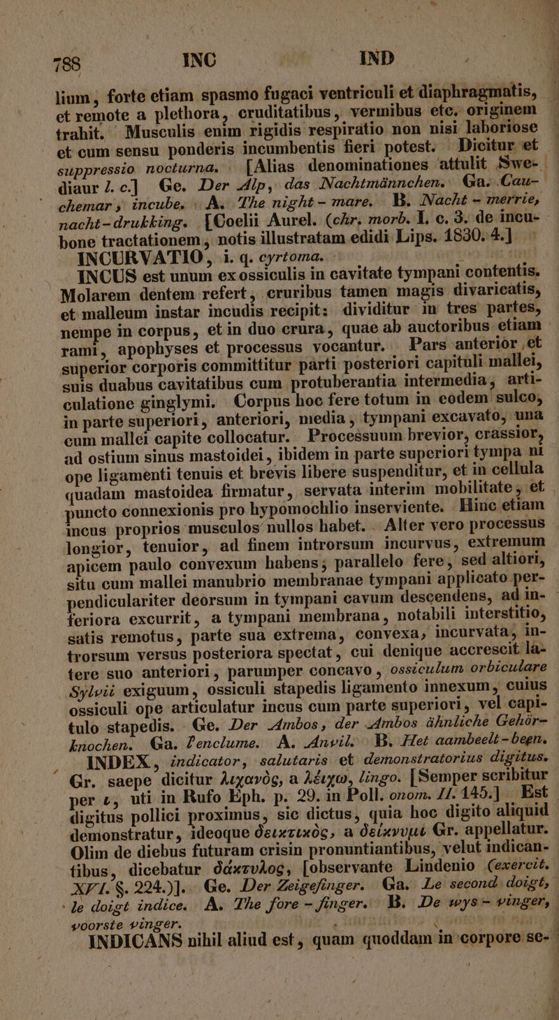 hl lium, forte etiam spasmo fugaci ventriculi et diaphragmatis, et remote a plethora . cruditatibus , vermibus etc. originem trahit. Musculis enim rigidis respiratio non nisi laboriose et cum sensu ponderis incumbentis fieri potest. — Dicitur et diaur/Z.c] Ge. Der dip, das INachtmünnchen. Ga. .Cau- nacht -drubking. |€oelii Aurel. (cAr. morb. Y, c. 3. de incu- bone tractationem , notis illustratam edidi Lips. 1830. 4.] : INCURVATIO, i. q. cyrtoma. INCUS est unum ex ossiculis in cavitate tympani contentis. Molarem dentem refert, cruribus tamen magis divaricatis, et malleum instar incudis recipit: dividitur in tres partes, nempe in corpus, etin duo crura, quae ab auctoribus etiam rami, apophyses et processus vocantur. Pars anterior ,et superior corporis committitur parti posteriori capituli mallei, suis duabus cavitatibus cum protuberantia intermedia, arti- culatione ginglymi. | Corpus hoc fere totum in eodem sulco; in parte superiori , anteriori, media , tympani excavato, una cum mallei capite collocatur. Processuum brevior, crassior, ad ostium sinus mastoidei , ibidem in parte superiori tympa ni ope ligamenti tenuis et brevis libere suspenditur, et in cellula puncto connexionis pro hypomochlio inserviente. . Hiuc etiam incus proprios musculos nullos habet. . Alter vero processus longior, tenuior, ad finem introrsum incurvus, extremum apicem paulo convexum habens; parallelo: fere, sed altiori, situ cum mallei manubrio membranae tympani applicato per- . feriora excurrit, a tympani membrana , notabili interstitio, satis remotus, parte sua extrema, convexa, incurvata, in- trorsum versus posteriora spectat, cui denique accrescit la- tere suo anteriori, parumper concavo , ossicuZum orbiculare Sylvii exiguum , ossiculi stapedis ligamento innexum, cuius ossiculi ope articulatur incus cum parte superiori , vel capi- tulo stapedis. Ge. Der 44mbos, der .4mbos ühnliche Gehór- Lnochen. Ga. Penclume. A. .Anvil. |. B. Het aambeelt - begn. INDEX, indicator, salutaris et demonstratorius digitus. Gr. saepe dicitur Aryavóg, a Aéuyo, Lingo. | Semper scribitur digitus pollici proximus, sic dictus, quia hoc digito aliquid demonstratur, ideoque Qeuxzuxóc, a Oeixvvut Gr. appellatur. Olim de diebus futuram crisin pronuntiantibus, velut indican- fibus, dicebatur ddxzvAog, [observante Lindenio (exercit. voorste vinger. : -