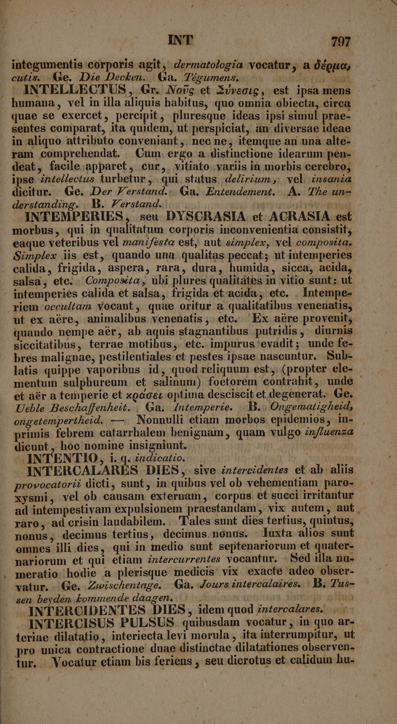 integumentis corporis agit, dermatologia vocatur ,àa Ócguo, cutis. (e. Dze Decken. Qa. lTÉgumens.. cde Aga . INTELLECTUS , Gr. No? et 3ovectg, est ipsa mens humana, vel in illa aliquis habitus, quo omnia obiecta, circa quae se exercet, percipit , pluresque ideas ipsi simul prae- sentes comparat, ita quidem, ut perspiciat, an diversae ideae in aliquo attributo conveniant ,. nec ne; itemque an una alte- ram comprehendat. | Cum. ergo a. distinctione idearum: pen- deat, facile apparet, cur,. vitiato ;variis in morbis cerebro, ipse zn£e/lectus turbetur ,.. qui. status | deZirium,: vel insania dicitur. Ge. Der Verstand... Qa. Entendement.. |. A. The un- derstanding. B. erstand. | | arodrabds - INTEMPERIES, seu DYSCRASIA et ACRASIA est morbus, qui in qualitatum corporis inconvenientia consistit, eaque veteribus vel manzfes?« est, aut simplex, vel composita, Sünplex iis est, quando una. qualitas peceat; ut intemperies calida, frigida, aspera, rara, dura, humida, sicca, acida, salsa, ete. . Composita , ubi plures qualitàtes in vitio sunt ; ut ' intemperies calida et salsa, frigida et acida, ete. . Intempe- .yiem 'occultam yocant, quae oritur a qualitatibus venenatis, ut ex aére, animalibus venenatis , etc. Ex aére provenit; quando nempe aér, ab aquis stagnantibus putridis, diurnis. siccitatibus, terrae motibus, etc. impurus evádit; unde fe- bres malignae, pestilentiales et pestes ipsae nascuntur. Bub- latis quippe vaporibus id, quod reliquum est. (propter ele- mentum sulphureum et salinum) foetorem contrahit, unde ' . et aér a temperie et xpaceu optima desciscit et degenerat. Ge. Ueble Beschaffenheit. | Ga. Intemperte. -B.« OngematigAe:id, ongetempertheid. —. Nonnulli etiam morbos. epidemios, in- primis febrem catarrhalem benignam, quam vulgo znfZuenza dicunt ,; hoc nomine insigniunt. 3551f. INTENTIO, 1. q. zndzcatio. : | JINTERCALARES DIES , sive inzercidentes et ab. aliis provocatorii dicti, sunt, in quibus vel ob vehementiam paro- xysmi, vel ob causam externam, corpus. et succi irritantur - ad intempestivam expulsionem praestandam, vix autem, aut raro, ad crisin laudabilem. . 'Tales sunt dies tertius, quintus, nonus, decimus tertius, decimus. nonus. luxta alios sunt emnes illi dies, qui in medio sunt septenariorum et quater- nariorum et qui etiam zn£ercurrentes vocantur. - Sed illa nu- meratio. hodie a plerisque: medicis vix exacte adeo obser- — watur.. (Ge. Zwischentage. Ga. Jours intercalaires. |. Tus- sen beyden kommende daagen. upreds gliub INTERCIDENTES DIES, idem quod zz£ercalares. |... - INTERCISUS PULSUS quibusdam vocatur, in quo ar- teriae dilatatio, interiecta levi morula , ita interrumpitur, ut |. pro unica contractione duae distinctae dilatationes observen- — tur. Vocatur etiam bis feriens , seu dicrotus et calidum hu-