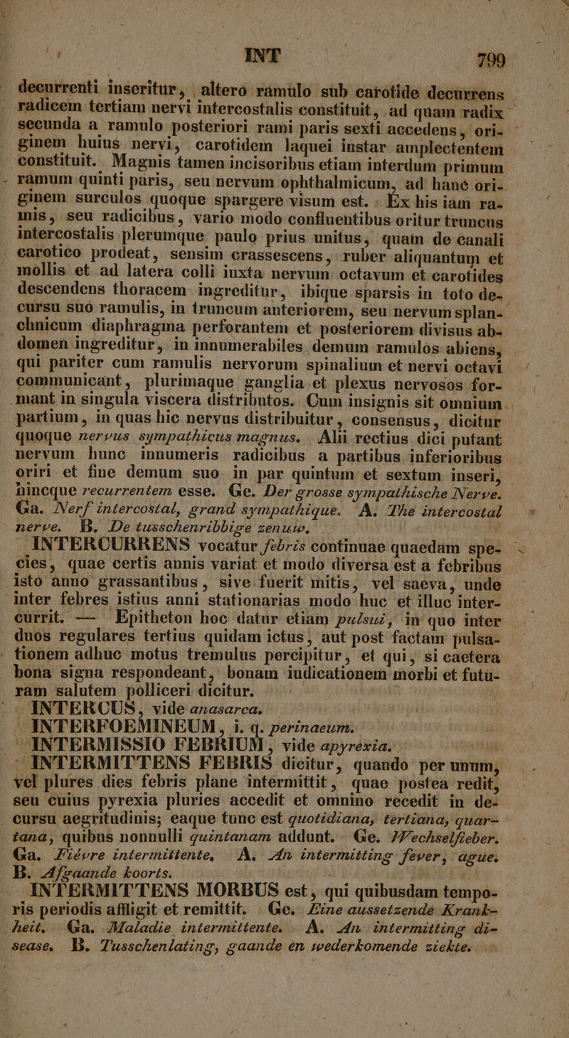 . decurrenti inseritur, | altero ramülo sub carotide decurrens radicem tertiam nervi intercostalis constituit, ad quam radix secunda a ramulo posteriori rami paris sexti accedens, ori- ginem huius nervi, carotidem laquei instar amplectentem constituit. . Magnis tamen incisoribus etiam interdum primum. ramum quinti paris, seu nervum ophthalmicum, ad' hane ori- ginem surculos quoque spargere visum est. - Éx his iam ra- mis, seu radicibus, vario modo confluentibus oritur truncus intercostalis plerumque paulo prius unitus, quam de canali . earotico prodeat, sensim crassescens , rüber aliquantum et mollis et ad latera colli iuxta nervum: octavum et carotides descendens thoracem ingreditur, ibique sparsis in. toto de-- cursu suó ramulis, in truncum anteriorem, seu nervum splan-- chnicum diaphragma perforantem et. posteriorem divisus ab- domen ingreditur ,. in innumerabiles demum ramuülós abiens, qui pariter cum ramulis nervorum spinalium et nervi octavi — ' : communicant, plurimaque ganglia et plexus nervosos for- mant in singula viscera distributos. Cum insignis sit omnium. partium , in quas hic nervus distribuitur ; consensus, dicitur quoque nerzus sympathicus magnus. Ali rectius. dici putant nervum hunc innumeris radicibus a partibus inferioribus oriri et fine demum suo. in par quintum et sextum inseri, nincque recurrentezm esse. Qe. Der grosse sympathische Nerve. Ga. JNerf intercostal, grand sympathique. A. The intercostal — * nerve. l. Detusschenribbige zenuw. a. INTERCURRENS vocatur febrzs continuae quaedam spe- - cies, quae certis annis variat et modo diversa est a febribus .Astó amno grassantibus, sive fuerit mitis, vel saeva, unde inter febres istius anni stationarias modo huc et illuc inter- currit. — — Epitheton hoc datur etiam pu/suz, in quo inter duos regulares tertius quidam ictus, aut post factam pulsa- - . fionem adhuc motus tremulus percipitur, et qui, si caetera bona signa respondeant, bonam iudicationem morbi et futü- ram salutem polliceri dicitur. m : . ^ INTERCUS, vide anasarca.  INTERFOEMINEUM, i. q. perinaeum. ida ^INTERMISSIO FEBRIUM, vide apyrexia, ^ — LI INTERMITTENS FEBRIS dicitur, quando perunum, . vel plures dies febris plane intermittit, quae postea redit, . seu cuius pyrexia pluries accedit et omnino recedit in de- . cursu aegritudinis; eaque tunc est quozidiana, tertiana, quar- tana, quibus nonnulli qzntanam addunt. / Ge. 7ZecAselfieber. Ga. Jiévre intermiitente, — A. dn. intermitting fever, ague., B. Mfraande koorts. | adu INTERMITTENS MORBUS est, qui quibusdam tempo- . ris periodis affligit et remittit. | Ge. ne aussetzende Krank- heit... Ga. JMaladie intermittente, A. 24r. intermitting di-