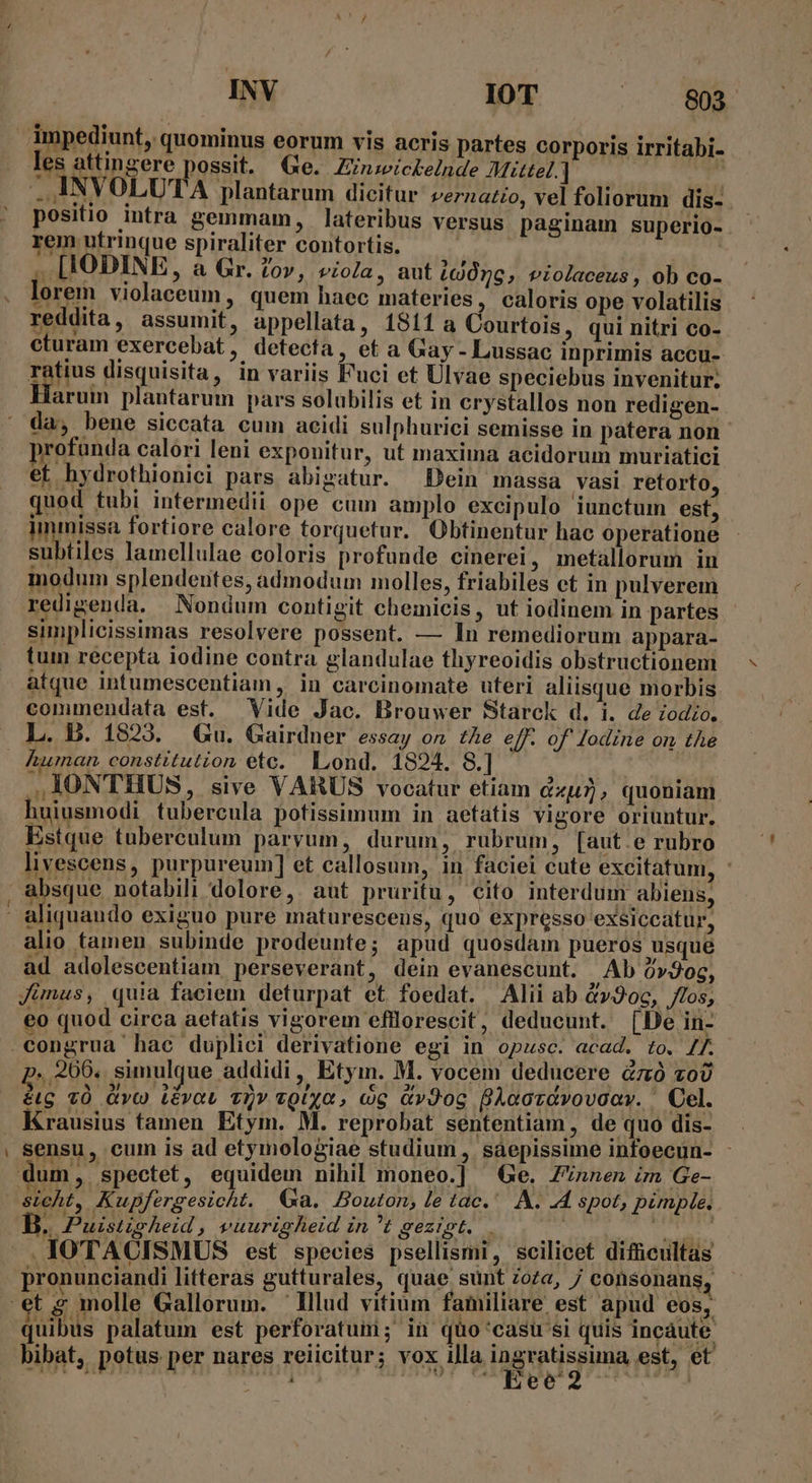 INV IOT ^— $803 les attingere possit. (Ge. Zznzickelnde AMizttel.] . INVOLUTA plantarum dicitur. zernazio, vel foliorum dis- positio intra gemmam, lateribus versus paginam superio- rem utrinque spiraliter contortis. ^q d. ... [IODINE, à Gr. 2o», viola, aut LUOrc, violaceus, ob co- lorem violaceum, quem haec materies, caloris ope volatilis reddita, assumit, appellata, 1811 a Courtois, qui nitri co- cturam exercebat, detecta, et a Gay - Lussac inprimis accu- Totus disquisita, in variis Fuci et Ulvae speciebus invenitur; arum plantarum pars solubilis et in crystallos non redigen- da, bene siccata cum acidi sulphurici semisse in patera non rofunda calori leni exponitur, ut maxima acidorum muriatici et hydrothionici pars abigatur. Dein massa vasi retorto, quod tubi intermedii ope cum amplo excipulo iunctum est, immissa fortiore calore torquetur. Obtinentur hac operatione subtiles lamellulae coloris profunde cinerei, metallorum in modum splendentes, admodum molles, friabiles ct in pulverem redigenda. Nondum contigit chemicis, ut iodinem in partes simplicissimas resolvere possent. — In remediorum appara- tum recepta iodine contra glandulae thyreoidis obstructionem atque intumescentiam , in carcinomate uteri aliisque morbis commendata est. ^ Vide Jac. Brouwer Starck d. i. de Zodzo.. L. B. 1823. | Gu. Gairdner. essay on, the eff. of Jodine on the ,I1ONTHUS, sive VARUS vocatur etiam du, quoniam huiusmodi tubercula potissimum in aetatis vigore oriuntur. Estque tuberculum paryum, durum, rubrum, [aut.e rubro livescens, purpureum] et callosum, in faciei cute excitatum, - absque notabili dolore, aut pruritu, cito interdum abiens, -— alio tamen. subinde prodeunte; apud quosdam pueros usque a . E 3 . ; y | ad adolescentiam, perseverant, dein evanescunt. Ab 0»9og, 1 4 . , - ec 3! , Jimus, quia faciem deturpat et foedat. Alii ab av2oc, flos, eo quod circa aetatis vigorem efllorescit, deducunt. [Be in- ..206.. simulque addidi, Etym. M. vocem deducere &amp;zó zo éug vÓ Qvo) Lévou vov vQixyo, cg &amp;vJog BAcoravovoav. ' Cel. Krausius tamen Etym. M. reprobat sententiam, de quo dis- sensu, cum is ad etymologiae studium, saepissime infoecun- dum, spectet, equidem nihil moneo.] ^ Ge. Z'nnen im Ge- Sicht, Kupfergesicht. Ga. Bouton, le tac. A. .4 spot, pinple. B. Puistpheid, vuurigheid in t C LLU- CMS er cp ci .IOTACISMUS est species psellismi, scilicet difficultas pronunciandi litteràs gutturales, quae sunt dota, j/ consonans, t s molle Gallorum. Illud vitium familiare est. apud eos, quibus palatum est perforatuni; in quo casu si quis incaute bibat, potus per nares reiicitur; vox illa ingratissima est, et