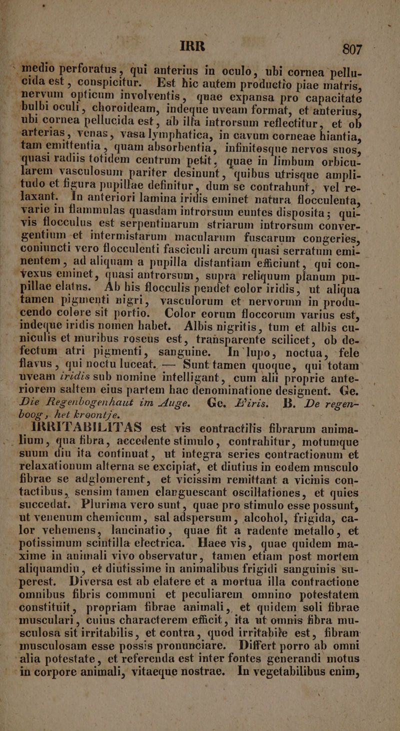 x medio perforatus, qui anterius in oculo, ubi cornea pellu- nervum opticum involventis, quae expansa pro capacitate bulbi oculi , choroideam, indeque uveam format, et anterius, ubi cornea pellucida est, ab illa introrsum reflectitur, et ob arterias, venas, vasa lymphatica, in cavum corneae hiantia, tam emittentia , quam absorbentia, infinitesque nervos suos, quasi radiis totidem centrum petit, quae in limbum orbicu- larem vasculosum pariter desinunt, quibus utrisque ampli- tudo et figura pupillae definitur, dum se contrahunt, vel re- laxant. 1n anteriori lamina iridis eminet natura flocculenta, varie in flammulas quasdam introrsum euntes disposita; qui- vis flocculus est serpentinarum striarum introrsum conver- gentium-et intermistarum macularum fuscarum congeries, coniuncti vero flocculenti fasciculi arcum quasi serratum emi- nentem , ad aliquam a pupilla distantiam effüceiunt, qui con- *exus eminet, quasi antrorsum, supra reliquum planum pu- pillae elatus. Ab his flocculis pendet eolor iridis, ut aliqua cendo colere sit portio. Color eorum floccorum varius est, indeque iridis nomen habet. — Albis nigritis, tum et albis cu- niculis et muribus roseus est, transparente scilicet, ob de- fectum atri pigmenti, sanguine. In lupo, noctua, fele flavus , qui noctu luceat. — Sunttamen quoque, qui totam: uveam iridis sub nomine intelligant, cum alit proprie ante- riorem saltem eius partem hac denominatione designent. Ge. Die Regenbogenhaut im Juge. Ge. Eris. B. De regen- boog , het broont7e. IRRITABILITAS est vis eontractilis fibrarum anima- suum diu ifa continuat, ut integra series contractionum et relaxationum alterna se excipiat, et diutius in eodem musculo fibrae se adglomerent, et vicissim remittant a vicinis con- tactibus, sensim tamen elanguescant oscillationes, et quies succedat. Plurima vero sunt, quae pro stimulo esse possunt, ut venenum chemicum, sal adspersum, alcohol, frigida, ca- lor vehemens, lancinatio, quae fit a radente metallo, et potissimum seintilla electrica. Haee vis, quae quidem ma- xime in animali vivo observatur, tamen etiam post mortem aliquamdiu , et diutissime in animalibus frigidi sanguinis su- perest. Diversa est ab elatere et a mortua illa contractione omnibus fibris communi et peculiarem. omnino potestatem constitíit, propriam fibrae animali, et quidem. seli fibrae musculari, cuius characterem efficit, ita ut omnis fibra mu- sculosa sit irritabilis, et contra, quod irritabile est, fibram musculosam esse possis pronunciare. Differt porro ab omni alia potestate, et referenda est inter fontes generandi motus *