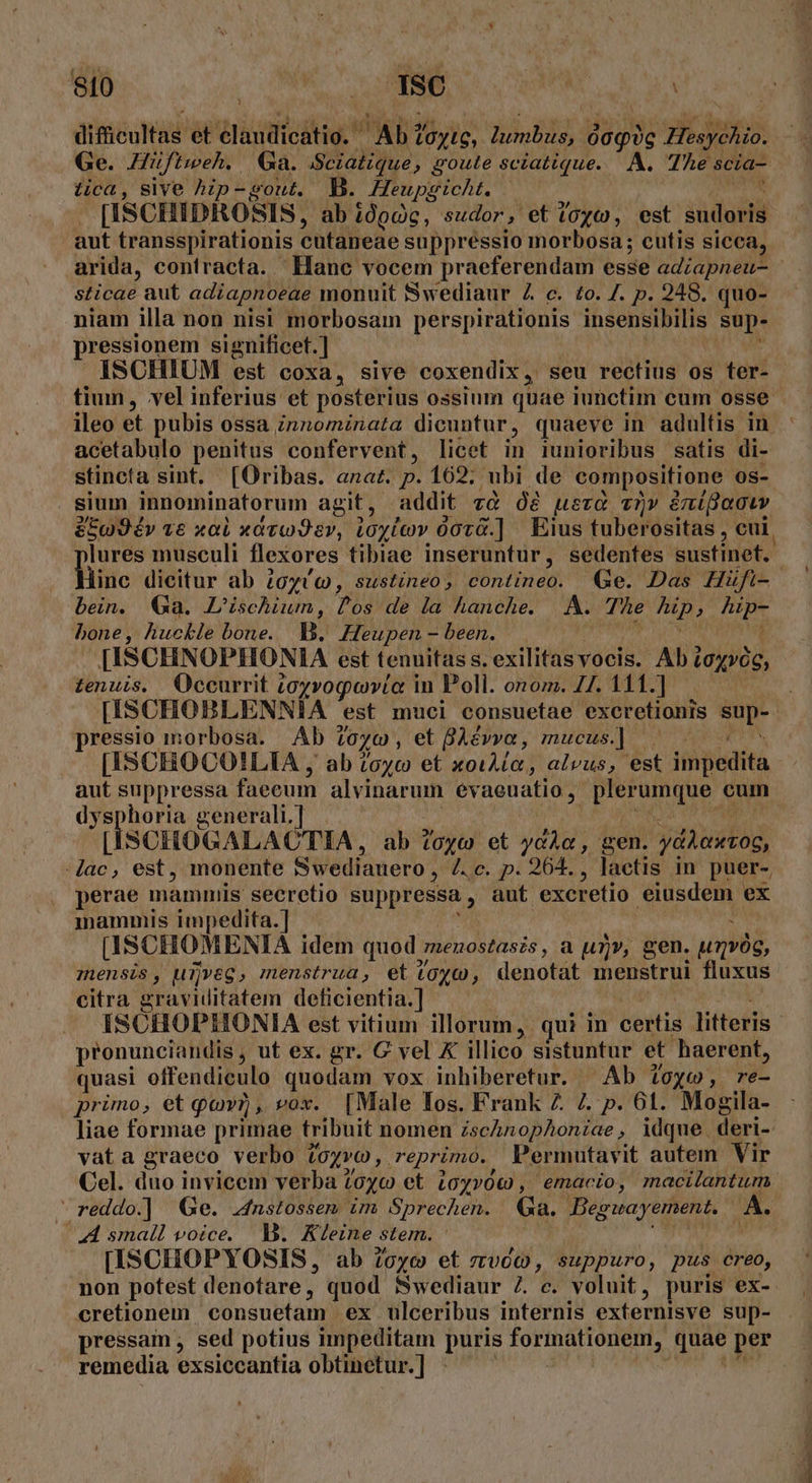 [SU pM URL diféuid et istius: Ab (0C, T TT dogys Hesychio. Ge. Hüftweh. Ga. /Sciatique, goute sciatique. A. The scia- tica, sive hip-gout, B. Heupgicht. | [ISCHIDROSIS, ab idpcc, sudor, et toc», est sudoris aut transspirationis cutaneae suppressio morbosa; cutis sicca, arida, confracta. Hanc vocem praeferendam esse adiapneu- sticae aut adiapnoeae monuit Swediaur Z c. to. Z. p. 248. quo- niam illa non nisi morbosam perspirationis Ras I Supe pressionem significet.] ISCHIUM est coxa, sive coxendix, seu rectius os ter- tiun, vel inferius et posterius ossium quae iunctim cum osse ileo et pubis ossa Znnominata dicuntur, quaeve in adultis in acetabulo penitus confervent, licet in iunioribus satis di- stincta sint. [Oribas. ana. p. 162; ubi de compositione os- sium innominatorum agit, addit v&amp; Óe uera vn» émifaouv &amp;5g9év v6 xal xavw9 ev, LOyiev 007ü.] Eius tuberositas , cui. plures musculi flexores tibiae inseruntur, sedenfes sustinet. linc dicitur ab 2oyvc, sustineo, contineo. Ge. Das Hüfi- bein. Ga. Lischium, 729 de la hanche. A. fc pit j fip- bone, huckle bone. p. Heupen - been. | [ISCHNOPHONIA est tenuitas s. exilitas vocis. Ab 7 LOxvOG, tenuis. Occurrit ;oyvogovio in Poll. onom. 77. 111.] [ISCHOBLENNIA est muci consuefae excretionis va seid morbosa. Ab : (0x00 , et Biévya , mucus] ^| - [ISCHOCOILIA , ab zoyc et xoiAto, alvus, est itpedità E suppressa faecum alvinarum evaeuatio , PETAT cum y pu uds zenerali.] [ISCHOGALACTIA, ab toy et ycÀa , gen. ydiaxog, ac, est, monente Swediauero, (ei pi 964. , lactis in puer-, perae mammis seeretio suppressa , aut excretio MORD ex mammis impedita.] [ISCHOMENIA idem quod. menostasis , a un, gen. ung, mensis, uijveg, menstrua, et toyco, denotat menstrui fluxus citra graviditatem deficientia.] ISCHOPHONIA est vitium illorum, qui in certis litteris pronunciandis , ut ex. gr. G vel K illico sistuntur et haerent, quasi offendiculo quodam vox inhiberetur. Ab 1oyo, re- primo, et qovr, vox. [Male Ios. Frank 2. 7. p. 61. Mogila- liae formae primae tribuit nomen zschnophoniae, idque deri- vat a graeco verbo (oxvo , reprimo. Permutavit autem Vir Cel. duo invicem verba Zoyo et £05»0t, emacio, macilantum  reddo.] Ge. .4nstossem im Sprechen. Ga. B Begwuayement. A. A small voice. I3. Kleine Stem. [ISCHOPYOSIS, ab ?6yc et zvóc, suppuro, pus creo, non potest denotare, quod Swediaur 7. c. voluit, puris ex- cretionem consuetam ex ulceribus internis externisve sup- pressam sed potius mmpeditam puris formationem, Aga per remedia exsiccantia obtinetur.]