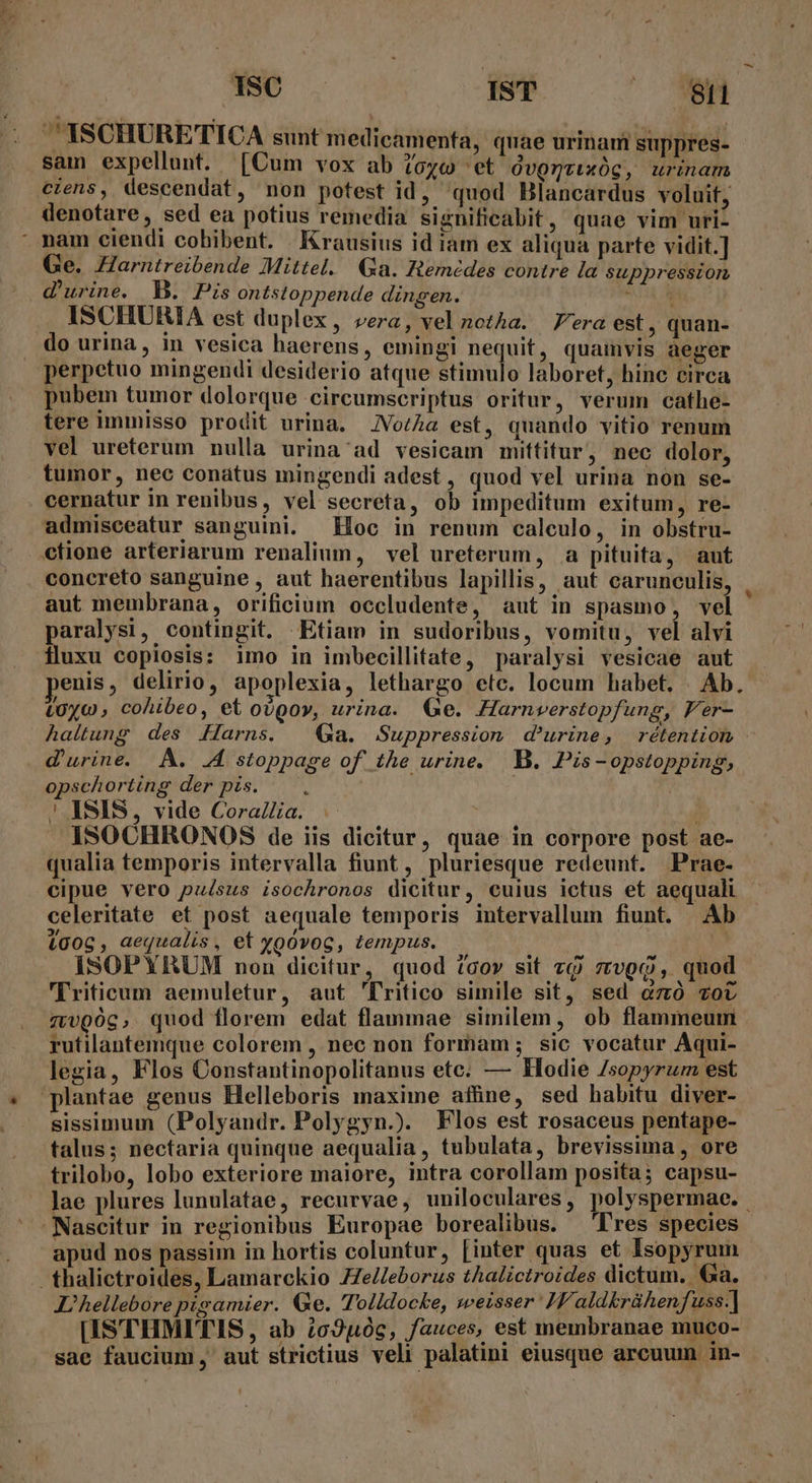 : 1SC IST - MANN ISCHURETICA sunt medicamenfa, quae urinam suppres- sam expellunt. [Cum vox ab ozc 'et Ovggrixóg, urinam ciens, descendat, non potest id, quod Blancardus voluit, denotare, sed ea potius remedia significabit, quae vim uri- nam ciendi cobibent. Krausius id iam ex aliqua parte vidit.] Ge. Harntreibende Mittel. Ga. Remedes contre la suppression d'urine. B. Pis ontstoppende dingen. TN ISCHURIA est duplex, vera, vel notha. — Fera est , quan- do urina, in vesica haerens, emingi nequit, quamvis aeger perpetuo mingendi desiderio atque stimulo laboret, hinc circa pubem tumor dolorque circumscriptus oritur, verum cathe- tere immisso prodit urina. JVo/2a est, quando vitio renum vel ureterum nulla urina ad vesicam mittitur, nec dolor, tumor, nec conatus mingendi adest, quod vel urina non se- cernatur in renibus, vel secreta, ob impeditum exitum, re- admisceatur sanguini. Hoc in renum caleulo, in obstru- ctione arteriarum renalium, vel ureterum, a pituita, aut concreto sanguine , aut haerentibus lapillis, aut carunculis, aut membrana, orificium occludente, aut in spasmo, vel paralysi, contingit. Etiam in sudoribus, vomitu, vel alvi fluxu copiosis: imo in imbecillitate, paralysi vesicae aut enis, delirio, apoplexia, lethargo etc. locum habet. | Ab. LUyc , cohibeo, et ovpov, urina. Ge. Harnverstopfung, Fer- haltung des &amp;Harns. Ga. Suppression. d'urine, rétention d'urine. A. .A stoppage of. the urine. B. Pis - opstopping, opschorting der pis. : | ASIS, vide CoraZa. ) ISOCHRONOS de iis dicitur, quae in corpore post ae- qualia temporis intervalla fiunt, pluriesque redeunt. Prae- cipue vero puésus isochronos dicitur, cuius ictus et aequali - celeritate et post aequale temporis intervallum fiunt. Ab igoc , aequalis, et ygóvoc, tempus. ) ISOPYRUM non dicitur, quod cov sit zo zrvggp, quod Triticum aemuletur, aut 'fritico simile sit, sed có zot ztvQgóg, quod florem edat flanmae similem, ob flammeum rutilantemque colorem , nec non formam; sic vocatur Aqui- legia, Flos Constantinopolitanus etc. — Kodie Zsopyrum est plantae genus Helleboris maxime affine, sed habitu diver- sissimum (Polyandr. Polygyn.). Flos est rosaceus pentape- talus; nectaria quinque aequalia, tubulata, brevissima , ore trilobo, lobo exteriore maiore, intra corollam posita; capsu- lae plures lunulatae, recurvae, uniloculares, polyspermae. Nascitur in regionibus Europae borealibus. 'lres species - apud nos passim in hortis coluntur, [inter quas et Isopyrum . thalictroides, Lamarckio ZZeZeborus thalictroides dictum. Ga. I, hellebore pigamier. Ge. Tolldocke, sweisser I aldkrühenfuss.] [ISTHMITIS , ab io2u0c, fauces, est membranae muco-- sae faucium , aut strictius veli palatini eiusque arcuum in-