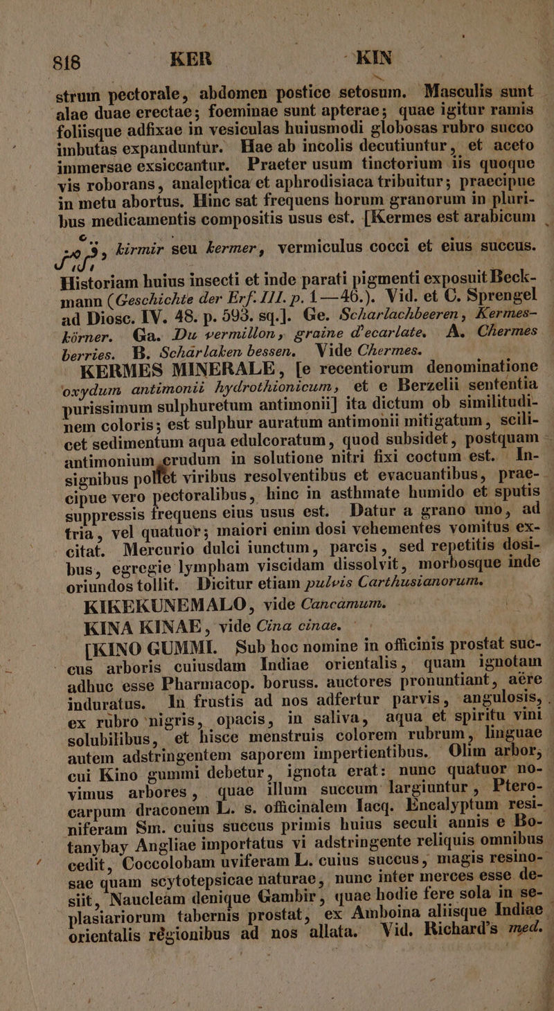 up Aun 07s REN | E | strum pectorale, abdomen postice setosum. Masceulis sunt alae duae erectae; foeminae sunt apterae; quae igitur ramis foliisque adfixae in vesiculas huiusmodi globosas rubro succo imbutas expanduntur. Hae ab incolis decutiuntur, et aceto immersae exsiccantur. Praeter usum tinctorium iis quoque vis roborans, analeptica et aphrodisiaca tribuitur; praecipue in metu abortus. Hinc sat frequens horum granorum in pluri- J^ n kirmir seu kermer, vermiculus cocci et eius succus. 4 4 Historiam huius insecti et inde parati pigmenti exposuit Beck- mann (Geschichte der Erf. 111. p. $ —40.). Vid. et C. Sprengel ad Diosc. IV. 48. p. 593. sq.]. Ge. ScAhar/achbeeren , Kermes- Lürner. Qa. Du vermillon ,, graine d'ecarlate, |. A. Chermes berries. B. Scharlaken bessen, Vide Chermes. KERMES MINERALE, [e recentiorum denominatione oxydum antimonii hydrothionicum , et e Berzelii sententia purissimum sulphuretum antimonii] ita dictum ob similitudi- nem coloris; est sulphur auratum antimonii mitigatum , scili- cet sedimentum aqua edulcoratum , quod subsidet, postquam antimonium,erudum in solutione nitri fixi coctum est. |. In- 2j suppressis frequens eius usus est. Datur a grano uno, ad citat. Mercurio dulci iunctum, parcis, sed repetitis dosi- bus, egregie lympbam viseidam dissolvit, morbosque inde oriundos tollit. Dicitur etiam puZezs CartAusianorum. KIKEKUNEMALO, vide Cancamum. KINA KINAE, vide Cina cinae. eus arboris cuiusdam Indiae orientalis, quam ignotam ex rubro nigris, opacis, in saliva, aqua et spiritu vini carpum. draconem L. s. oflicinalem lacq. Éncalyptum resi- niferam Sm. cuius succus primis huius seculi annis e Bo- tanybay Angliae importatus vi adstringente reliquis omnibus sae quam scytotepsicae naturae, nunc inter merces esse de- siit, Naucleam denique Gambir ; quae hodie fere sola in se- orientalis régionibus ad nos allata. Vid. Richard's ned. m *