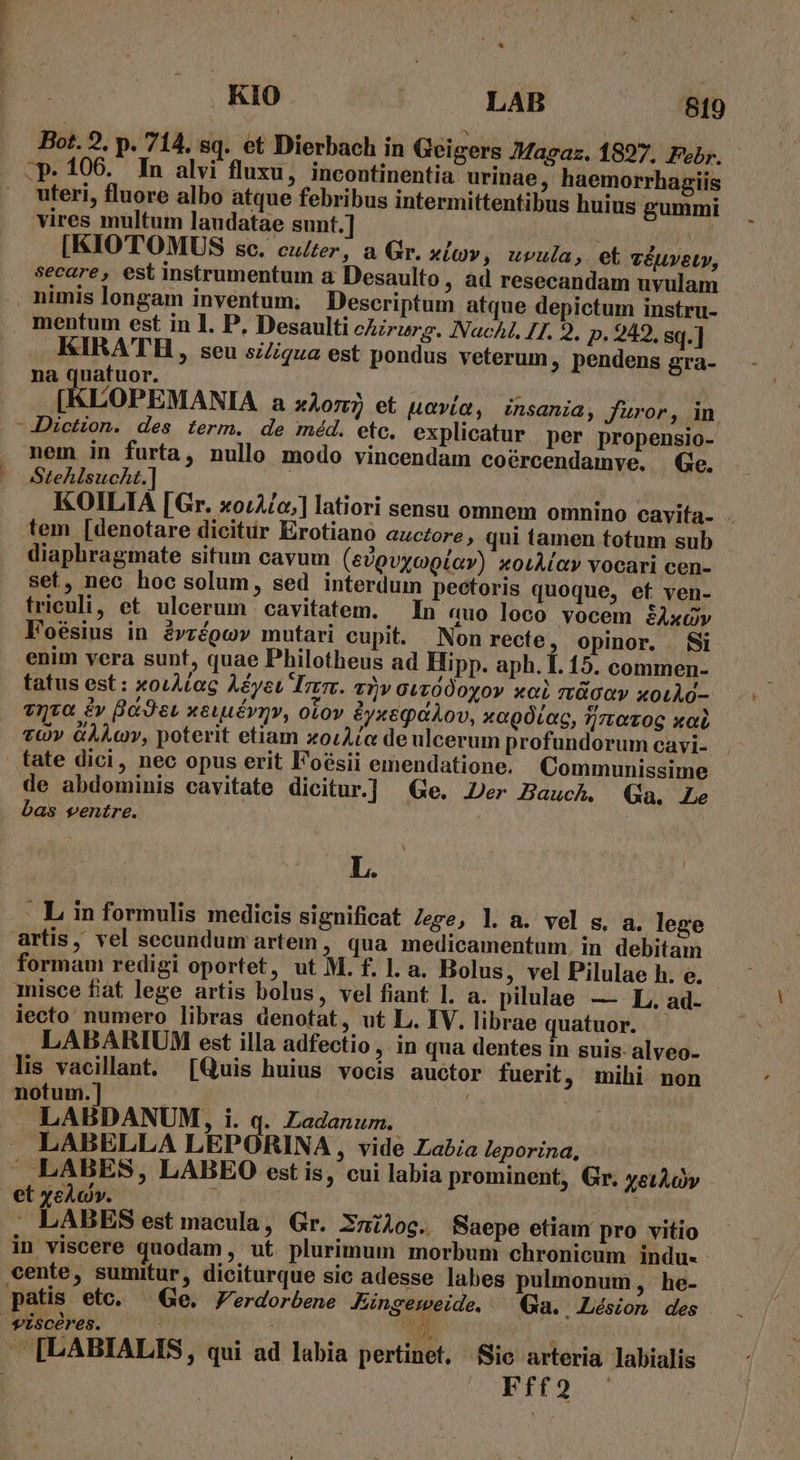 .CTTTENEN Bot. 2. p. 714. sq. et Dierbach in Geigers Magaz. 1827. Ful. uteri, fluore albo atque febribus intermittentibus huius gummi vires multum laudatae sunt.] [KIOTOMUS sc. culter, a Gr. xlv , uvula, et véuvety, secare, est instrumentum a Desaulto, ad resecandam uvulam nimis longam inventum; Descriptum atque depictum instru- mentum est in 1. P, Desaulti chirurg. Nach I7. 9. p. 242. sq.] KIRATH, seu siZiqua est pondus veterum, pendens gra- na quatuor. LOPEMANIA a xor? et uavía, insania, Jüror, in. nem in furta, nullo modo vincendam coércendamve. Ge. Stehlsucht.] | KOILIA [Gr. xoLA/o;] latiori sensu omnem omnino cavita- - tem [denotare dicitur Erotiano azczore, qui tamen totum sub diaphragmate situm cavum (edpvycptav) xoiMay vocari cen- set, nec hoc solum, sed interdum pectoris quoque, ef ven- triculi, et uleerum cavitatem. In auo loco vocem SAxGv F'oésius in évrépov mutari cupit. Non recte ; opinor. Si enim vera sunt, quae Philotheus ad Hipp. aph. I. 15. commen- tatus est: xoiAcac Aéyeu rrr. a2v GLz000yov xcL tüOGY xoLÀd- viva £v Bo et weuuévmv, otov &amp;yxegaÀov, xagóLoc, tirrozog xal vOv GÀLcv, poterit etiam xoiAce de ulcerum profundorum cayi- . tate dici, nec opus erit Foésii emendatione. Communissime de abdominis cavitate dicitur.] Ge. Jer Bauch. (Ga, Le bas ventre. i Li L. artis, vel secundum artem, qua medicamentum. in debitam formam redigi oportet, ut M. f. l. a. Bolus, vel Pilulae h. e. misce fat lege artis bolus, vel fiant l. a. pilulae — L. ad. iecto numero libras denotat, ut L. IV. librae quatuor. LABARIUM est illa adfectio , in qua dentes in suis-alveo- lis vacillant. [Quis huius vocis auctor fuerit ; mihi non notum.] i | | LABDANUM, i. q. Zadanum. LABELLA LEPORINA , vide Labia leporina, ' — LABES, LABEO est is, cui labia prominent, Gr. xetÀov . LABES est macula, Gr. Xmilog. Saepe etiam pro vitio in viscere quodam , ut. plurimum morbum chronicum indu. cente, sumitur, diciturque sic adesse labes pulmonum , he- patis etc. ^ Ge. Zerdorbene Fingegejde, - Ga. Lésion des A [LABIALIS, qui ad labia pertinet, Sic arteria Jabialis PILO. .