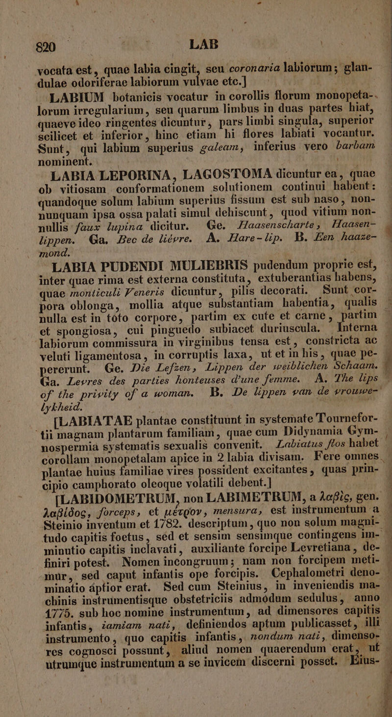 800 — [ ^V Eo vocata est, quae labia cingit, seu coronaria labiorum ;' glan- dulae odoriferae labiorum vulvae ete.] '. | OR -LABIUM botanieis vocatur in corollis florum monopeta-. lorum irregularium, seu quarum limbus in duas partes hiat, quaeve ideo ringentes dicuntur, pars limbi singula, superior scilicet et inferior, hinc etiam hi flores labiati vocantur. Sunt, qui labium superius galeam, inferius vero barbam nominent. | LABIA LEPORINA, LAGOSTOMA dicuntur ea, quae ob vitiosam conformationem solutionem continui habent: quandoque solum labium superius fissum est sub naso, non- nunquam ipsa ossa palati simul dehiscunt, quod vitium non- nullis: faux Jupina dicitur. — Ge. Jaasenscharte, Haasen- . lippen. Qa. Bec de liévre. A. .-Hare- lip. B. Een, haaze- 1 mond. 4 LABIA PUDENDI MULIEBRIS pudendum proprie est, inter quae rima est externa constituta , extuberantias habens, quae montculi F'eneris dicuntur, pilis decorati. Sunt cor- pora oblonga, mollia atque substantiam habentia, qualis nulla est in tofo corpore, partim ex cute et carne, partim | et spongiosa, cui pinguedo subiacet duriuscula. Interna Jabiorum commissura in virginibus tensa est, constricta ac veluti ligamentosa, in corruptis laxa, ut et in his, quae pe- pererunt. Ge. De Lefzen, Lippen der :beiblichen Schaam. ,. Ga. Leeres des parties honteuses d'une femme. A. The lips - of the privity of a woman. | B. De lippen van de vrouwe-' jykheid. Ont T  [LABIATAE plantae constituunt in systemate ''ournefor- ' tii magnam plantarum familiam , quae cum Didynamia Gym- | nospermia systematis sexualis convenit. —Labiatus tos habet corollam monopetalam apice in 2 labia divisam. Fere omnes. - plantae huius familiae vires possident excitantes, quas prin- cipio camphorato oleoque volatili debent.] | [LABIDOMETRUM, non LABIMETRUM, a Aofic,gen. . AafLdosc, forceps , et uévQov , mensura, est instrumentum a Steinio inventum et 1782. descriptum , quo non solum magni- tudo capitis foetus, sed et sensim sensimque contingens im- - minutio capitis inclavati, auxiliante forcipe Levretiana , de- finiri potest. Nornen incongruum; nam non forcipem meti- mur, sed caput infantis ope forcipis. Cephalometri deno- , minatio áptior erat. Sed cum Steinius, in inveniendis ma- - chinis instrumentisque obstetriciis admodum sedulus, anno 1775. sub hoc nomine instrumentum, ad dimensores capitis infantis, zamiam nati, definiendos aptum publicasset, illi instrumento, quo capitis infantis ,. nondum natz, dimenso- res cognosci possunt, aliud nomen quaerendum erat, utc utrumque instrumentum a se invicem discerni posset, Eüus- |