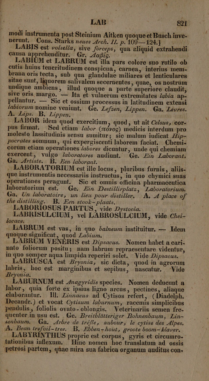 .. modi instrumenta post Steinium Aitken quoque et Busch inve- nerunt. Cons. Starks neues 4rch. 24. p. 100—194] |... causa apprehenditur. Gr. Z/ofig. 163 RE LABIUM et LABRUM est illa pars colore suo rutilo ob cutis huius teneritudinem conspicua, carnea, interius mem- brana oris tecta, sub qua glandulae miliares et lenticulares undique ambiens, illud quoque a parte superiore claudit, pellantur. — Sic et ossium processus in latitudinem extensi labiorum nomine veniunt, Ge. Lefzen, Lippen. | Ga. Levres. A. Zzps. B. Lippen.  Ui . LABOR idem quod exercitium, quod, ut ait Ce/sus,' cor- pus firmat. — Sed etiam Zabor (zróvog) medicis interdum pro molesto lassitudinis sensu sumitur; sic malum iudicat Hip- pocrates somnum , qui expergiscenti laborem faciat. Chemi- corum etiam operationes /abores dicuntur, unde qui chemiam exercent, vulgo Jaboratores audiunt. ^ Ge. in Laborant. Ga. Jriiste. B. Een laborant. - .LABORATORIUM est ille locus , pluribus furnis, aliis- que instrumentis necessariis instructus, in quo chymici suas operationes peragunt. Sic et omnis officina pharmaeeutica laboratorium est. Ge. in Destillirplatz, Laboratorium. Uie distilling. B. Een stook- plaats. LABORIOSUS PARTUS, vide Dystocia. Cm locace. - LABRUM est vas, in quo Paineum instituitur. — Idem quoque significat, quod Zaózum. LABRUM VENERIS est Dipsacus. Nomen habet a cari- nato foliorum positu; nam labrum repraesentare videntur, in quo semper aqua limpida reperiri solet. - Vide Dzpsacus. .. LABRUSCA est Zryonia, sic dicta, quod in agrorum labris, hoc est marginibus et sepibus, nascatur. Vide Airyonia, ; : he - LABURNUM est Znagyridis species. Nomen deducunt a labor, quia forte ex ipsius ligno arcus, pectines, aliaque elaborantur. Ill. Zznzaeus ad Cytisos refert, (Diadelph. Deeandr.) et vocat Cy£isum laburnum, vacemis simplicibus pendulis, foliolis ovato- oblongis. Veterinariis semen fre- quenter in usu est. . Ge. Breiblátteriger Bohnenbaum, Lin- senbaum. (a. Jrbre de tréfle, aubour, le cytise des Alpes, AA. Bean trefoil-tree. s, KEbben s hout, groote boom- blaver. tationibus inflexui. ^ Hinc nomen hoc translatum ad ossis petrosi partem, quae mira sua fabrica organum auditus con- LU