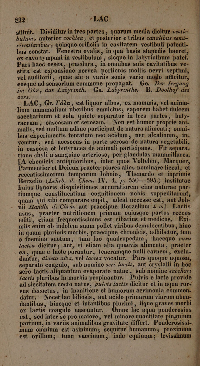 stituit. Dividitur in tres partes, quarum media dicitur veszi- bulum, anterior cocA/ea , et posterior e tribus canalibus semi- circularibus, quinque orificiis in cavitatem vestibuli patenti- bus constat. Fenestra ovalis, in qua basis sfapedis haeret, ex cavo tympani in vestibulum , sicque in labyrinthum patet. Pars haec ossea, praedura, in omnibus suis ocavitatibus ve- stita est expansione nervea portionis mollis nervi septimi, velauditorii, quae sic a variis sonis vario molo afficitur, eosque ad sensorium commune propagat. (Ge. Der /rrgang im Ohr, das Labyrinth, Ga. Labyrinthe, B, .Doolhof' des Oo0rs. ii LAO, Gr. I'àAa, estliquor albus, ex mammis, vel anima-- lium mammalium uberibus emulctus; saporem habet dulcem saccharinum et sola quiete separatur in tres partes, buty- raceam , caseosam et serosam. Non est humor proprie ani- malis, sed multum adhuc participat de natura alimenti ; omni- bus experimentis tentatum nec acidum, nec alcalinum, in- venitur, sed acescens in parte serosa de natura vegetabili, in caseosa et butyracea de animali participans. Fit separa- tione chyli a sanguine arterioso, per glandulas mammillares. .[A ehemicis antiquioribus, inter quos Voltelen, Macquer, Parmentier et Deieux praeter plures alios nominare liceat, et recentissimorum temporum lohnio, 'lhenardo et inprimis Berzelio (.Lehrb. d. Chem. IV. 1. p. 550— 595.) institutae huius liquoris. disquisitiones aecuratiorem eius naturae par- í tiumque constituentium cognitionem nobis suppeditarunt, - quam qui sibi comparare cupit, adeat necesse est, aut Joh- - mii Zlandb. d. Chem. aut praecipue. Berzelium £4 c.] Lactis usus, praeter nutritionem primam cuiusque partus recens editi, etiam frequentissimus est cibarius et medicus, Exi- miis enim ob indolem suam pollet viribus demulcentibus, hine : in quam plurimis morbis, praecipue chronicis, adhibetur, tum e foemina suctum, tum lao quadrupedum, haeeque eura lactea dicitur; aut, si etiam alia quaevis alimenta, praeter ea, quae e lacte parantur, teneramque pulli carnem , exolu- danfur, diaeta alba, vcl /actea vocatur. Pars quoque aquosa, separato coagulo, sub nomine serz /acts, aut erystalli in hoe. ^ sero lactis aliquantum evaporato natae, sub nomine sacoZari - . lactis pluribus in morbis propinantur. Pulvis e laete provide ad siccitatem cocto natus, pulvis lactis dicitur et in aqua rur- — sus decoctus, in inanitione et humorum acrimonia commen- -. datur. Nocetlac biliosis, aut acido primarum viarum abun- dantibus, hincque et infantibus plurimi, iique graves morbi - ex lactis coagulo nascuntur, mne lac aqua ponderosius |. ést, sed inter se pro maiore, vel minore quantitate pinguium - partium, in variis animalibus gravitate differt. Ponderosissi-, - inm omnium est asininum; sequitur humanum; proximum . est ovillum; tunc vaccinum, inde equinum; levissimum