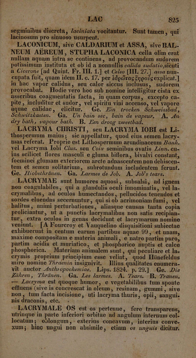 LADO D segminibus disereta, Zaciniata yocitantur. Sunt tamen, qui Jacinosum pro sinuoso usurpent. ^ Wn LACONICUM, sive CALDARIUM et ASSA, sive BAL- NEUM AEREUM, STUPHA LACONICA cella olim erat nullam aquam intra se continens, ad provocandum sudorem potissimum instituta et ob id a nonnüllis caZida sudatzo,sicuti a Cicerone [ad Quint. Fr. III. 1.] et CeZso [HI. 27.] assa nun- cupata fuit, quam idem II. c. 17. per idg rec Enoo?c explicat.] in hac vapor calidus, seu calor siccus inclusus, sudorem » provocabat. Hodie vero hoc sub nomine intelligitur cista ex asseribus coagmentatis facta, in quam corpus, excepto ca- pite , includitur et sudor, vel spiritu vini accenso, vel vapore aquae calidae, elicitur. — Ge. Jin trocken Schweissbad, Schmwitzkasten. Ga. Un bain sec, bain de vapeur. |. A. 4r dry bath, vapour bath. WB. Een droog zweetbad. TIT .LACRYMA CHRISTI, seu LACRYMA IOBI est Li- thospermum maius; sic appellatur, quod eius semen lacry- mas referat. Proprie est Lithospermum arundinaceum ZazuZ. vel Lacryma lobi C/us. seu. Coix seminibus ovatis Linn. cu- ius scilicet flores masculi e gluma biflora, bivalvi constant, foeminei glumam exteriorem arcte adnascentem non dehiscen- tem et semen solitárium, subrotundum includentem ferunt. Ge. JHiobsthrünen. ' Ga. .Larmes de Job. .A. JoU's tears. — LAORYMAE sunt humores aquosi, subsalsi, ad ignem non coagulabiles, qui a glandulis oculi innominatis, vel la- erymalibus, ad oculos humectandos , pellucidos tenendos et sordes eluendas secernuntur, qui si ob acrimoniam fumi, vel halitus , animi perturbationes, aliasque causas tanta copia proliciantur, ut a punctis lacrymalibus non satis recipian- veniunt. [A Fourcroy et Vauquelino disquisitioni subiectae exhibuerunt in centum earum partibus aquae 99 ,-et unam, maxime compositam e materia animali , e natro partim puro, partim acidis et muriatico, et phosphorico nuptis et calce. phosphorica. | Materiam animalem sunt ,' qui peculiare et la. crymis proprium principium esse velint, quod Hünefeldus miro nomine 7Zraenzn insignivit. lius qualitates enumera- vit auctor Jnth:ropochemiae, Lips. 1824. p.29.] .Ge. Die Zühren, Thrünen. . Ga. Les larmes. A. Tears. B. Tranen, — Lacryma est quoque humor, e vegetabilibus tum sponte effluens (sive is concrescat in oleum, resinam , gummi , sive non, tum facta incisione, uti lacryma thuris, opii, sangui» nis draconis, etc. . | Mf TN LACRYMALE OS est os pertenue, fere transparens, utrinque in parte inferiori orbitae ad angulum internum col- locatum ; oblongum, : exterius concavum, interius conve. xum;. hino ungui non absimile, etiam os unguis dicitur.