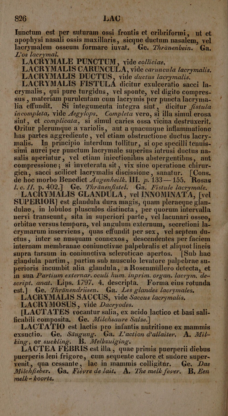 ; Tunctum est per suturam ossi frontis et oribriformi, | ut et apophysi nasali ossis maxillaris, sicque ductum nasalem, vel lacrymalem osseum formare iuvat. Ge. ZArünenbein. | Qa. L'os lacrymal. iba: fiia M LACRYMALE PUNCTUM, vide eo/Zciae,- uM J LACRYMALIS CARUNCULA, vide caruncula lacrymalis,  LACRYMALIS DUCTUS, vide ductus lacrymalis. Et LACRYMALIS FIS'TULÁ dicitur exulceratio sacci la- erymalis, qui pure turgidus, vel sponte, vel digito compres- sus , materiam purulentam cum lacrymis per puncta lacryma- lia effundit, 5i integumenta integra sit, dicitur fistula incompleta, vide Jegylops. Completa vero, si illa simul erosa sint, et comp/cata, si simul caries ossa vicina destruxerit, Oritur plerumque a variolis, aut a quacunque inflammatione has partes aggrediente , vel etiam obstructione ductus lacry- malis. In principio interdum tollitur, si ope specilli tenuis- simi aurei per punctum lacrymale superius intrusi ductus na- salis aperiatur, vel etiam iniectionibus abstergentibus, aut compressione; si inveterata sit, vix sine operatione chirur- gica, sàácci scilicet lacrymalis diseissione, sanatur. [QCons. de hoc morbo Benedict z4upsenAet, Il. p. 133— 155. Rosas 41. c. H1. p. 402.] Ge. 7hránenfistel. Ga. Fistule lacrymale. : LACRYMALIS GLANDULA, vel INNOMINATA, pret SUPERIOR] est glandula dura magis, quam pleraeque glan- dulae, in lobulos pluscules distineta , per quorum intervalla nervi transeunt, sita in superiori parte, vel lacunari osseo, orbitae versus tempora, vel angulum externum, secretioni la- erymarum inserviens, quas effundit per sex, vel septem du- ctus, inter se nusquam connexos, descendentes per faciem internam membranae coniunctivae palpebralis et aliquot lineis supra tarsum in. coniunctiva scleroticae apertos. [Sub hac glandula partim ,. partim sub musculo levatore palpebrae su- perioris incumbit alia glandula, a Rosenmüllero detecta, et in sua Partzum externar. oculi hum. inprim. organ. lacrym, de- script, anat. Làps. 1797. 4. descripta. Forma eius rotunda est.] Ge. Zhrànendrüsen. a. Les glandes laerymales, | —LACOCRYMALIS SACCUS, vide Saccus Jacrymalis, LACRYMOSUS , vide Dacryodes. ficabili composita, e. JMchsaure Saize.] LACTATIO est Jactis pro infantis nutritione ex mammis exsuctio. (Ge. Sáugung. Ga. L'action d'allaiter. A. Mil- bing, or sucking. B. Melbzuiging. | : LACTEA FEBRIS est illa, quae primis puerperii diebus puerperis leni frigore, cum sequente calore et sudore super- 'yenit, qua cessante, lae in mammis colligitur, | Ge. .Das Milchfieber. Ga. Fiévre de lait, A. The melb fover. B, Een. mel&amp; - koorts. vm