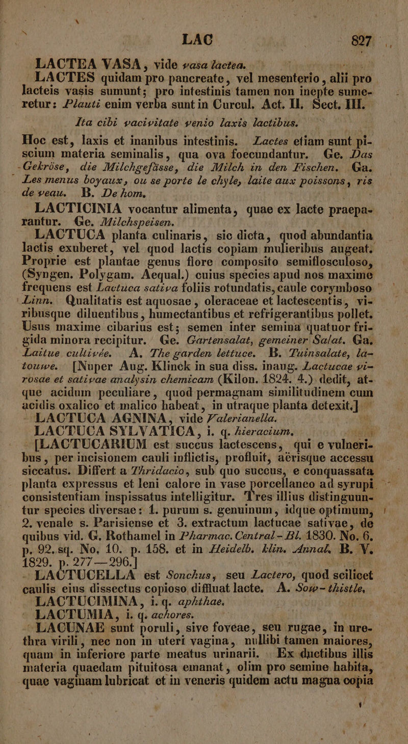 LACTEA VASA , vide vasa 7actea. j vind LACTES quidam pro pancreate, vel mesenterio , alii pro lacteis vasis sumunt; pro intestinis tamen non inepte sume- retur: .PJaut; enim verba sunt in Curcul, Act. Il. Sect, III. - Jta cibi vacivitate venio laxis lactibus. Hoc est, laxis et inanibus intestinis. —Lactes eiiam sunt pi- scium materia seminalis, qua ova foecundantur. Ge. Das -Gekrüse, die Milchsefüsse, die JMilch in den Fischen. Ga. - Les menus boyaux , ou se porte le chyle, laite aux poissons, ris de veau. B. De hom. | E UR LACTICINIA vocantur alimenta, quae ex lacte praepa- rantur. Qe. JMilehspeisen. | lus LACTUCA planta. culinaris, sic dicta, quod abundantia Proprie est plantae genus flore composito semiflosculoso, (Syngen. Polygam. Aequal.) cuius species apud nos maxime Linn. Qualitatis est aquosae , oleraceae et lactescentis, vi- Usus maxime cibarius est; semen inter semina quatuor fri- gida minora recipitur. (e. Gartensalat, gemeiner Salat. Ga. Laitue culiivée. |. A. The garden lettuce. B. Tuinsalate, la- que acidum peculiare, quod permagnam similitudinem cum aeidis oxalico et malico habeat, in utraque planta detexit] ' - LACTUCA AGNINA, vide Zalerzanella. T LACTUCA SYLVATICA, i. q. Aieracium. tur species diversae: 1. purum s. genuinum, idque optimum, 2. venale s. Parisiense et 3. extractum laetucae sativae, de quibus vid. G. Rothamel in PZarmac. Central - B4. 1830. No. 6. p. 92.sq. No. 10. p. 158. et in ZZeide/b. bin. J4nnal. B. V. - LACTUCELLA est Sonchus, seu Lactero, quod scilicet caulis eius dissectus copioso, diffluat lacte. |. A. Soze - tAist/e, LACTUCIMINA, 1. q. apZzZae. ; dos LACTUMIA, i.q.achores. /— thra virili, nec non in uteri vagina, nullibi tamen maiores, quam in inferiore parte meatus urinarii. . Ex ductibus illis -quae vaginam lubricat et in veneris quidem actu magna copia v  —-