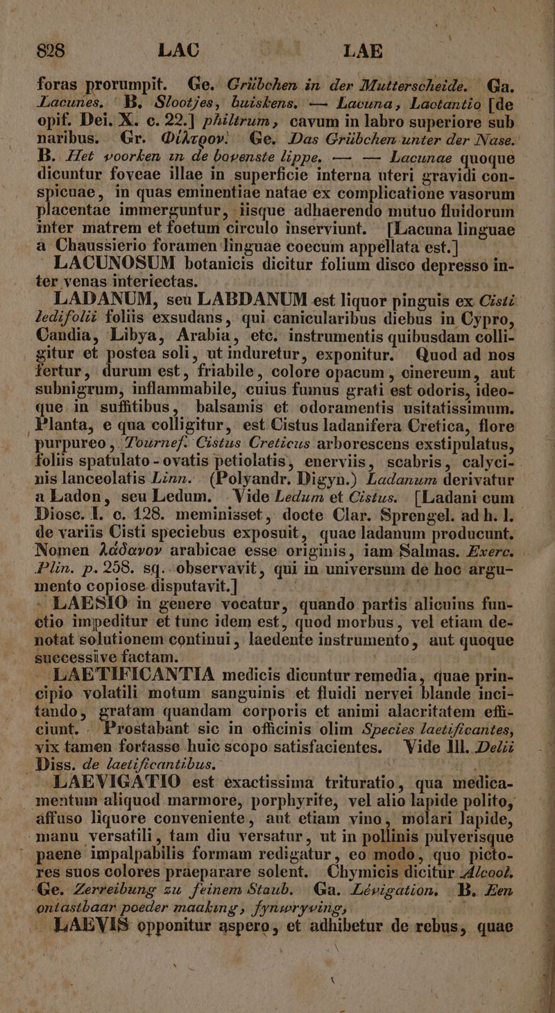 UJ 808 LAC; — LAE foras prorumpit. Ge. Grübchen in der Mutterscheide. Qa. Lacunes. ' B. Slootjes, buisbens. — Lacuna, Lactantio [de opif. Dei. X. c. 22.] philtrum, cavum in labro superiore sub naribus. Gr. G(/Avzgo». | Ge. Das Grübchen unter der Nase. dicuntur foveae illae in superficie interna uteri gravidi con- spicuae, in quas eminentiae natae ex complicatione vasorum placentae immerguntur, iisque adhaerendo mutuo fluidorum inter matrem et foetum circulo inserviunt. [Lacuna linguae à Chaussierio foramen linguae coecum appellata est.] LACUNOSUM botanicis dicitur folium disco depresso in- - ter venas interiectas. | LADANUM, seu LABDANUM est liquor pinguis ex Cistz- Jedifolii foliis exsudans , qui canicularibus diebus in Cypro, Candia, Libya, Arabia, etc. instrumentis quibusdam oolli- gitur et postea soli, ut induretur, exponitur. Quod ad nos fertur, durum est, friabile, colore opacum , cinereum, aut subnigrum, inflammabile, cuius fumus grati est odoris, ideo- que.in suffitibus, balsamis et odoramentis usitatissimum. Planta, e qua colligitur, est Cistus ladanifera Cretica, flore purpureo , Zournef. Cistus Creticus arborescens exstipulatus, folis spatulato - ovatis petiolatis, enerviis, scabris, calyci-. nis lanceolatis Lizn. (Polyandr. Digyn.) Ladanum derivatur a Ladon, seu Ledum. .Vide Ledum et Cistus. [Ladani eum - Diosc. l. c. 128. meminisset, docte Clar. Sprengel. ad h. ]. de variis Cisti speciebus exposuit, quae ladanum producunt. Nomen Adóavov arabicae esse originis, iam Salmas. Exerc. . Plin. p. 258. sq. observavit, qui in universum de hoc argu- mento copiose disputavit. ] ut A | - LAESIO in genere vocatur, quando partis alicuius fun- etio impeditur et tunc idem est, quod morbus, vel etiam de- notat solutionem continui ;. laedente instrumento, aut quoque suecessiive factam. | --LAETIFICANTIA medicis dicuntur remedia, quae prin- eipio volatili motum sanguinis et fluidi nervei blande inci- tando, gratam quandam corporis et animi alacritatem efh- ciunt. . Prostabant sic in officinis olim Species Jaetificantes, vix tamen fortasse huic scopo satisfacientes. Vide lll. DeZz Diss. de /aetzfícantibus. p - )LAEVIGA'TIO est exactissima trituratio, qua medica- . mentum aliquod marmore, porphyrite, vel alio lapide polito, áffuso liquore conveniente, aut etiam vino, molari lapide, manu versatili, tam diu versatur, ut in pollinis pulverisque : paene impalpabilis formam redigatur, eo modo, quo picto- res suos colores praeparare solent. Chymicis dicitur 24/coo4. Qe. Zerreibung zu feinem Staub. Ga. .Lévigation, |.B. Een ontastbaar poeder maaking , /ynwryving; IW LAEVIS opponitur aspero, et adhibetur de rebus, quae
