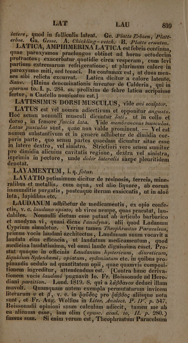 JVatere, quód in folliculis lateat. Ge. JPJazte Evrbsen, Platt- erbse. Qa. Gesse. | A. Chickling- vetch, : B, Platte erweten. LATICA, AMPHIMERINA LATICA.est febris continua, quae. paroxysmos praelongos obtinet ad horas octodecim profractos ;. exacerbatur quotidie circa: vesperam , cum levi partium: extremarum refrigeratione;: ut plurimum calóre-in paroxysmo miti, sed tenaci. Ita contumax est, ut duos men- ses sibi relicta excurrat. ^ Latica dicitur a calore latente. Sauv.:. [Huius denominationis inventor. de Calderia, qui in operum to.l. p. 284. ss. prolixius de febre latica scripsisse fertur, a Castello nominatus est L ood e 5 0 2v ^ LA'TTISSIMUS DORSI MUSCULUS, vide az scaptor. LATUS est vel nomen adiectivum et opponitur angusto. Hoe sensu nonnulli musculi dicuntur Za; ut in collo. et dorso, in femore fascia lata. Vide membranosus iusculus. Latae pustulae sunt, quae non valde prominent. — Vel est nomen substantivum et in genere adhibetur de dimidia cor- in latere dextro, velsinistro. $trictiori vero sensu sumitur pro dimidia alicuius cavitatis regione, dextra vel sinistra, inprimis in pectore, unde door Jatera£is saepe pleuritidem denotat. — der qr a | V ..LAVAMENTUM, i. (eO AME dria m Tren ms - LAVATIO potissimum dicitur de résinosis, terreis, mine- . ralibus et metallis, cum aqua, vel àlio.liquore, ab eorum immunditie purgatis , posteaque iterum exsiccatis , ut in aloe lota, lapidibus.ete, . Ed | LAUDANUM adhibetur de medicamentis, ex opio eonfe- ctis, v. c. Zaudano opiato, ob vires nempe, quas praestát, lau- dabiles... Nonnulli. dictum esse putant ab articulo barbarico et anodyna vi, quasi dicas Zanodyna, alii.quod Ladanum Cyprium simuletur. .. Verius tamen ZheopArastus Paracelsus; rimus vocis Jaudani architectus , Liaudanum suum vocavit a Trapinln eius efficacia, ut laudatum medicamentum , quod - medicina laudatissima, vel omni laude dignissima ésset. ro- stat'quoque in offücinis Laudanum .hystericum, diureticum, liquidum Sydenhami; opiatum, eydoniatum eto. in quibus pro- pinandis sedulo ad quantitatem opii , quae quamvis composi- tionem ingreditur, attendendum est. (Contra hano deriva- - tionem vocis Jaudani pugnavit To. Fr. Boissonade ád Hero- diani parzition. Lond. 1819. 8. qui a Adfóavov deduei illam mavult. .. Quamquam autem exempla permutatarum invicem literarum: v et. 8,. v. e. in $ot0og pro ó&amp;fOog-aliisque nota sunt ,. et Fr, Aug. Wolfius in Lizer. 4dnalect. P. IF. p. 947. Boissonadii opinioni suum caleulum adiecit, tamen me ab ea alienum esse, iam ólim (opusc. acad. to, 1L. p. 280.) fassus sum. '- Si enim verum ést, TFheophrástum Paracelsum u