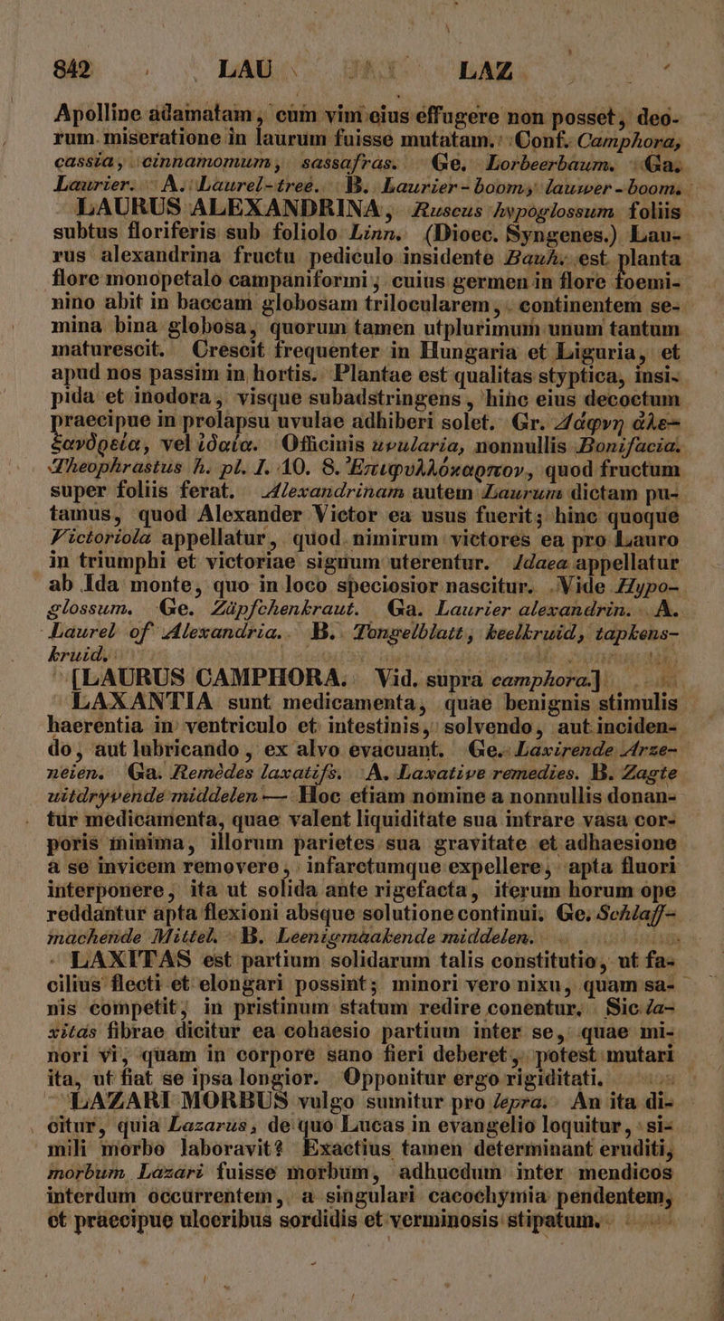 Apolline adamatam , cum vini eius effugere non posset, deo- rum. miseratione in laurum fuisse mutatam. : Conf. CampAora, cassia, ;cinnamomum;, | sassafras. ^ Ge. Lorbeerbaum. 4a. LAURUS ALEXANDRINA ,. £uscus Avpoglossum. foliis rus alexandrina fructu pediculo insidente au. est. planta flore monopetalo campaniformi ; cuius germen in flore foemi- nino abit in baccam globosam trilocularem . eontinentem se- mina bina globosa, quorum tamen utplurimum unum tantum maturescit. Crescit frequenter in Hungaria et Liguria, et apud nos passim in hortis. Plantae est qualitas styptica, insi- pida et inodora, visque subadstringens , hihc eius decoctum raecipue in prolapsu uvulae adhiberi solet. Gr. Z/dqv &amp;Ae- Prisc i vel ióaía. ' Ofhcinis z»uZaria, nonnullis Bonzfacia. JXheophrastus h. pl. I. 40. 8. EzupvAAóxaprov, quod fructum super foliis ferat. —4/exandrinam autem aurum dictam pu- tamus, quod Alexander Victor ea usus fuerit; hinc quoque Fictoriola appellatur, quod. nimirum victores ea pro Lauro in triumphi et victoriae siguum uterentur. daeas appellatur Laurel of Alexandria. B.. Tongelblatt, keelbruid, tapkens- kruid.: : | nou o We oon libi [LAURUS CAMPHORA.. Vid. suprà camphora] |... do, aut lubricando , ex alvo evacuant, | Ge. Laxirende Zfrze- neien. Qa. Remédes diit o A. Laxative remedies. B. Zagte uitdryvende middelen —:YHoc etiam nomine a nonnullis donan- . tur medicamenta, quae valent liquiditate sua intrare vasa cor- poris minima, illorum parietes sua gravitate et adhaesione interponere, ita ut solida ante rigefacta, iterum horum ope reddantur apta flexioni absque solutione continui; Ge; ScAaff- machende Mittel. B. Leenigmáakende middelen. . T nis competit; in pristinum statum redire conentur. . Sic /a- xitds fibrae dicitur ea cohaesio partium inter se, quae mi- nori vi, quam in corpore sano fieri deberet ,. potest mutari ita, ut fiat se ipsalongior. QOpponitur ergo rigiditati, . eitur, quia Lazarus, de quo Lucas in evangelio loquitur, : si- mili morbo laboravit? Exactius tamen determinant eruditi, morbum. Lazari fuisse morbum, adhucdum inter mendicos interdum occurrentem,. a singulari cacochymia: pendentem, et praecipue ulceribus sordidis et verminosis stipatum. TMÓMMETEOPRE