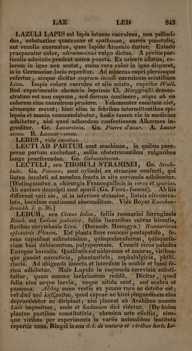 LAZULI LAPIS est lapis intense caeruleus, non pelluci- dus, substantiae. quarzosae et spáthosae, aureis punctulis, aut venulis exornatus, quae lapide Armenio durior, Exinde - praeparatur color, zitramarinus vulgo dictus. ^A pyritispar- ticulis admixtis pendent àureà puncta, Ex oriente allátus, €o- lorem in igne non mutat, cuius vero color in igne disparet, is in Germaniae locis reperitur. |. Ad mineras cupri plerumque refertur ,. sicque. dicitur ezprum lazuZ caeruleum seintillans Linn. laspis colore caeruleo et alio mixto, cuprifer 77/a/4. Sed. experimentis :chemicis. inprimis Cl. Jarg$rafi; demon- stratum est non cuprum , sed-ferrum continere, atque ab eo colorem eius caeruleum pendere. . Vehementer vomitum ciot, alvumque movet; hine olim in febribus intermittentibus epi- lepsia et mania commendabatur;; hodie tamen vix in medicina adhibetur, nisi quod adhucdum confectionem Alkermes in- greditur. | Ge. Lazurstein, .|Qa. Pierre d'azur... A, Lazar stone. B. .Lazuur-steen.: | Li pa | -LEBBS, vide cacabus. ||. bá TAM VM. LECTI AD PARTUM sunt machinae, in quibus puer- perae partum excludunt , | sellis. obstetricantibus vulgaribus longe praeferendae. Ge. Geburtsbetten. ... t LECTULI, seu THORULI STRAMINEI, Ge. Srroh- lade. Ga. Fanons, sunt cylindri ex stramine confecti, qui linteo. inyoluti ad membra fracta in situ servanda adhibentur. [Distinguuntur. a chirurgis Francogallicis in veros et spurzos, Ab auctore descripti sunt spurii (Ga, Faux-fanons). . Ab his. differunt. veri sic,. ut in interiore stramine, linteis circumvo- - luto, baculum contineant absconditum, Vide Boyer Knochen- . : &amp;rankh. f. p. 30.] EOMNUNNS. ucc M EON, .LEDUM, seu Cistus ledon, foliüs rosmarini ferrugineis — — Bauh. est Ledum palustre, folus linearibus subtus hirsutis, floribus eorymbosis Linn. (Decandr. Monogyn.) Zosmarinus. sylvestris Pharm. Est planta flore rosaceo pentapetalo, fe- riam basi dehiscentem, polyspermam. — Crescit circa paludes — Europae borealis. Qualitatis est nidorosae et amarae, viribus- que gaudet narcoticis, .phantasticis, cephalalgicis, phthi- . riacis, Ad abigenda insecta et interdum in scabie et tussi fe- rina adhibetur. Male Lupulo in coquenda cerevisia substi- tuiturj quam summe inebriantem reddit, ^ Dicitur, quod folia eius neque laevia, neque nitida sunt, sed scabra et pannosa. 7/750og enim vestis ex panno raro ae detrito est; vel dzó vo) AntGea9av, quod caprae ac hirci pmguedinem eius depraedentur ac. AT nisi placeat ab Arabibus nomen Ladi impositum , unde et Ladanum dici videtur. [De huius . plantae. partibus constitutivis, cheniica arte elicitis, eiuss - que viribus per experimenta in variis animalibus instituta. repertis cons, Ringel insua d. 2; de natura et. viribus herb. Le- v