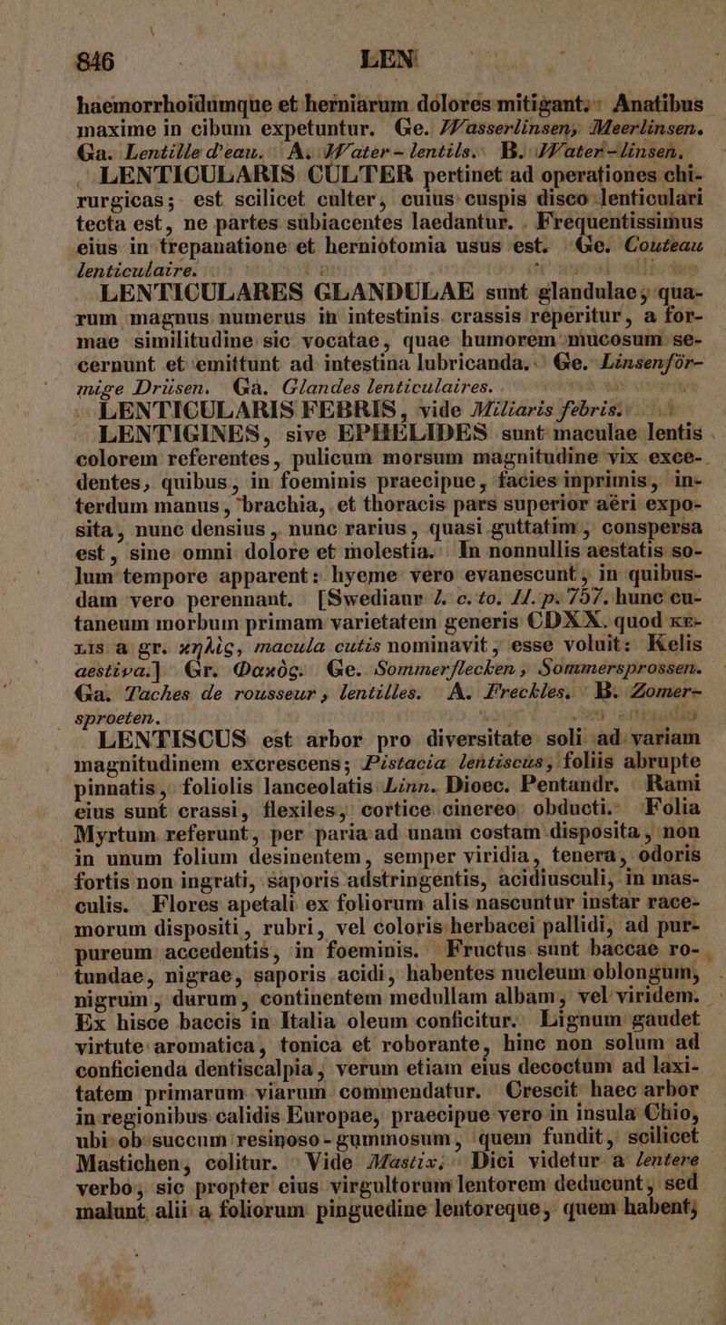 haemorrhoidümque et herniarum dolores mitigant;: Anatibus maxime in cibum expetuntur. (Ge. 7Z'asserlinsen;, Meerlinsen. Ga. Lentille d'eau. | A. Mater - lentils.. B. JK'ater - linsen. LENTICULARIS CULTER pertinet ad operationes chi- rurgicas; est scilicet culter, cuius: cuspis disco lenticulari tecta est, ne partes sübiacentes laedantur. . Frequentissimus .eius in trepanatione et herniotomia usus est. Ge. Couteau lenticulaire. | : (^ ageool ciiiodes LENTICULARES GLANDULAE sunt glandulae ; qua- rum magnus numerus in intestinis crassis reperitur, a for- mae similitudine. sic vocatae, quae humorem mucosum:. se- cernunt et emittunt ad intestina lubricanda.' Ge. Linsenfór- muse Drüsen. Gà. Glandes lenticulaires. Pad dise SO tn LENTICULARIS FEBRIS, vide JMzZaris febris... LENTIGINES, sive EPHELIDES sunt maculae lentis . colorem referentes, pulicum morsum magnitudine vix exce- dentes, quibus, in foeminis praecipue, facies inprimis, in- terdum manus , brachia, . et thoracis pars superior aéri expo- . Sita, nunc densius , nunc rarius , quasi.guttatim , conspersa est, sine omni. dolore et molestia. In nonnullis aestatis so- lum tempore apparent: hyeme. vero evanescunt , in quibus- dam vero perennant. [Swediaur 4. c. £o. //. p. 757. hune cu- LIS à gr. x7Àig, macula cutis nominavit , esse voluit: Kelis aestiva.] Gr. Gaxüg. Ge. Sommerflecken , Sommersprossen. Qa. Taches de rousseur, lentilles. |&amp;. Freckles, | B. Zomer- . Sproeten. ovp d. o ovile dan idis LENTISCUS est arbor pro diversitate. soli ad. variam magnitudinem excrescens; Zistacia lentiscus, foliis abrupte pinnatis ,- foliolis lanceolatis Linn. Dioec. Pentandr. Rami eius sunt crassi, flexiles, cortice. cinereo obducti. Folia Myrtum referunt, per paria ad unam costam disposita , non in unum folium desinentem, semper viridia, tenera, odoris fortis non ingrati, saporis adstringentis, acidiusculi, in mas- culis. . Flores apetali ex foliorum alis nascuntur instar race- morum dispositi, rubri, vel coloris herbacei pallidi, ad pur- pureum .accedentis, in foeminis. Fructus sunt baccae ro- | tundae, nigrae, saporis acidi, habentes nucleum oblonguim, nigrum , durum, continentem medullam albam, vel'viridem. Ex hisce baccis in Italia oleum conficitur. Lignum gaudet virtute aromatica, tonica et roborante, hine non solum ad conficienda dentiscalpia, verum etiam eius decoctum ad laxi- tatem primarum viarum commendatur. Crescit haec arbor in regionibus calidis Europae, praecipue vero in insula Chio, ubi- ob. succum resinoso - gummosum , quem fundit, scilicet Mastichen, colitur. Vide Jascx.. Dici videtur a Zentere verbo; sic propter eius virgultorum lentorem deducunt, sed malunt, alii: a foliorum: pinguedine lentoreque; quem habent; $ *