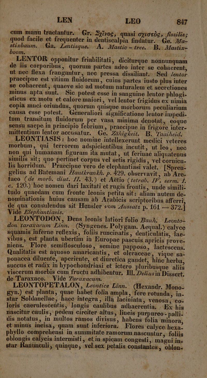 cum manu tractantur. Gr Syivoc, quasi oyiot0c » fissilis; quod facile et frequenter in dentiscalpia findatur. - Ge. Ja- stixbaum. |. Ga. Lentisque. A. JMastio — tree. B. Mastix- boom. hen ; xit | ' Tolo di , LENTORK opponitur friabilitati , diciturque. nonnunquam de iis corporibus, quorum partes adeo inter se cohaerent, ut nec flexa frangantur, nec pressa dissiliant. Sed. Zenzor praecipue est vitium fluidorum, cuius partes iusto plus inter se cohaerent, quaeve sic ad motum naturalem et. secretiones minus apta sunt. Sic potest esse in sanguine lentor phlogi- sticus ex motu et calore maiori, vel lentor frigidus ex nimia copia muci oriundus, quorum quisque morborum peculiarium causa esse potest. QGeneraliori significatione lentor impedi- tum transitum fluidorum per vasa minima denotat, eoque sensu saepe in principio febrium , praecipue in frigore inter- mittentium lentor accusatur. Ge. ZaAg£eit. B, Taaiheid. LEONTIASIS: hoc nomine intellexerunt medici veteres morbum, qui terrorem adspicientibus, incutit , ut leo, nec non qui humanam figuram ita mutat, ut ferinae aliquatenus similis sit; quo pertinet corpus vel setis rigidis, vel cornicu- lis horridum. Praecipue vero de elephantiasi valet. [Spren- gelius ad Batemani Z/aut£ran£A. p. 499. observavit , ab Are- taeo (de morb. dzut. /1. 43.) et Aétio (£etrab.. IF. serm. [. c. 120.) hoc nomen dari laxitati et rugis frontis, unde simili- tudo quaedam cum fronte leonis petita sit: aliam autem de- momiünationis huius causam ab Arabicis scriptoribus afferri : is qua consulendus sit Hensler vom z4ussatz p. 161 — 372. | ide Elephantzasis. n dita LEONTODON, Dens leonis latiori folio Baz. Leonto- don taraxacum Linn. (Syngenes. Polygam. Aequal.) calyce squamis inferne reflexis , foliis runcinatis, denticulatis, lae- vibus, est planta ubertim in Europae pascuis apricis prove- niens, Flore semiflosculoso, semine papposo , lactescens. . Qualitatis est aquoso amaricantis , et oleraceae, vique sa- - » ponacea diluente, aperiente, et diuretica gaudet, hinc herba, succus et radix in hypochondriasi et ictero pluribusque aliis viscerum morbis cum fructu adhibentur. lll. DeZiusin Dissert. de'laraxaco. Vide 7uraxacum. ^| | : LEONTOPETALON, Leontice Linn. (Hexandr. Mono: gyn.) est planta, quae habet folia ampla, fere rotunda, in- star Soldanellae, haeo integra , illa laciniata , venosa; '€o- loris caerulescentis, longis caulibus adhaerentia. . Ex his nascitur caulis: pedem circiter altus, lineis purpureo - palli- ' dis notatus, in multos ramos divisus, habens folia minora, et minus ineisá, quam sunt inferiora. Flores calyce hexa- phyllo: comprehensi in summitate ramorum nascuntur ,- foliis oblongis calycis intermisti , et in spicam congesti ,. magni in- star Kanunculi, quinque, velsex petalis constantes, oblon-