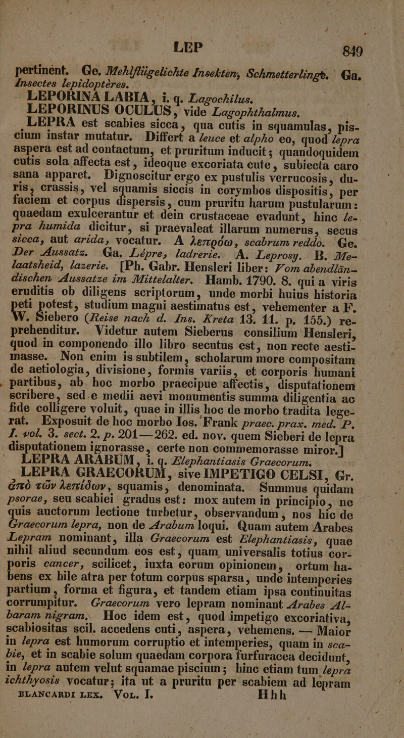 » pertinént. Go, MeAJflgelichte Insekten, Schmetterlings.' Qa. Insectes lepidoptéres. LEPORINA LABIA, i.q. Lagockilus. LEPORINUS OCULUS, vide LazopAzkaiImus. T LEPRA est scabies sicca, qua cutis in squamulas, pis- aspera est ad contactum, et pruritum inducit; quandoquidem ris, crassis, vel squamis siccis in corymbos dispositis, per faciem. et corpus dispersis, cum pruritu harum pustularum : quaedam exulcerantur et dein crustaceae evadunt , hinc Ze-. pra humida dicitur, si praevaleat illarum numerus , Secus sicca, aut arida, vocatur. A Aemgóc, scabrum reddo. Ge. Der 4ussatz. Ga. Lépre, ladrerie. A. ALeprosy. B. Me- laatsheid, lazerie. [Ph. Gabr. Hensleri liber: 7om abendlün- dischen 4ussatze im Mittelalter. Hamb. 1790. 8. quia viris eruditis ob diligens scriptorum, unde morbi huius historia eti potest, studium magni aestimatus est, vehementer a F. Ww. Siiehero (Ztezse nac d. [ns. Kreta 13. 11. p. 155.) re- prehenditur. Videtur autem Sieberus consilium Hensleri, quod in componendo illo libro secutus est, non recte aesti- masse. Non enim is subtilem, scholarum more compositam de aetiologia, divisione, formis variis, et corporis liumani fide colligere voluit, quae in illis hoc de morbo tradita lege- rat. Exposuit de hoc morbo Ios. Frank praec. prax. med. P. I. vol. 9. sect. 2. p. 201 — 262. ed. nov. quem Sieberi de lepra LEPRA ARABUM, 1. q. E/epAhantiasis Graecorum. . LEPRA GRAECORUM, sive IMPETIGO CELSI, Gr. Gri vüv Aeriíócv, squamis, denominata, Summus quidam psorae, seu scabiei. gradus est: mox autem in principio, ne quis auctorum lectione turbetur, observandum , nos hic de Graecorum lepra, non de 44rabum loqui. Quam autem Arabes :Lepram nominant, illa Graecorum est ZJephantiasis, quae poris cancer, scilicet, iuxta eorum opinionem, ortum ha- partium , forma et figura, et tandem etiam ipsa continuitas corrumpitur. Graecorum vero lepram nominant zrabes 4/- baram nigram, Hoc idem est, quod impetigo excoriativa, scabiositas scil. accedens cuti, aspera, vehemens. — Maior in Jepra est humorum corruptio et intemperies, quam in sca- bie, et in scabie solum quaedam corpora furfuracea decidunt, in Zepra autem velut squamae piscium; hinc etiam tum Zepra ichthyosis vocatur; ita ut a pruritu per scabiem ad lepram BLANCARDI LEX. Vor. I. Hhh |