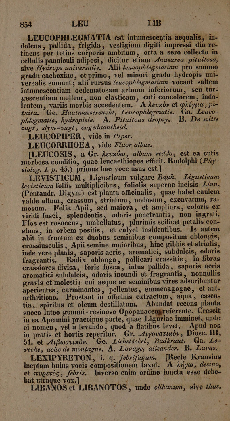 LEUCOPHLEGMATIA est intumescentia aequalis, in- dolens, pallida, frigida, vestigium digiti impressi diu re- tinens per totius corporis ambitum, orta a sero collecto in. - cellulis panniculi adiposi, dicitur etiam 24nasarea pituitosa, sive ZZydrops universalis, Alii Zeucophlegmatiam pro summo . gradu cachexiae, et primo, vel minori gradu hydropis uni- versalis sumunt ; alii rursus ZeucopAlegmatiam vocant saltem intumescentiam oedematosam artuum inferiorum, seu tur- gescentiam mollem , non elasticam, cuti concolorem, indo- lentem, variis morbis accedentem. — À Aevxóv et gAéyua ; pi- tuita. Qe. Hautwassersucht, Leucophlegmatie,. Ga. Leuco- phlegmatie, hydropisie. A. Pituitous dropsy. B. De witte zugt, slym-zugt, ongedaantheid. Mis LEUCOPIPER, vide in Pzper. LEUCORRHOEA , vide Z/uzor ai/bus. [LEUCOSIS , a Gr. Aevxóo , album reddo, est ea cutis morbosa conditio, quae leucaethiopes efficit. Rudolphi (PZy- siolog. F. p. 45.) primus hac voce usus est.] iani LEVISTICUM, Ligusticum vulgare Bauh. ZLzgustieum | levisticum foliis multiplicibus, foliolis superne incisis Linz. - (Pentandr. Digyn.) est planta officinalis, quae habet caulem valde altum, crassum, striatum, nodosum, excavatum, ra- mosum. Folia Apii, sed maiora, et ampliora, coloris ex viridi fusci, splendentis, odoris penetrantis, non ingrati. Flos est rosaceus, umbellatus, plurimis scilicet petalis con- stans, in orbem positis, et calyci insidentibus. ' Is autem abit in fructum ex duobus seminibus compositum oblongis, crassiusculis, Apii semine maioribus, hinc gibbis et striatis, inde vero planis, saporis acris, aromatici, subdulcis, odoris fragrantis. Radix oblonga, pollicari crassitie, in fibras crassiores divisa, foris fusca, intus pallida, saporis aeris aromatici subdulcis, odoris iucundi et fragrantis, nonnullis gravis et molesti: cui aeque ac seminibus vires adscribuntur aperientes, carminantes, pellentes, emmenagogae, et ant- arthriticae. Prostant in officinis extractum, aqua, essen- tia, spiritus et oleum destillatum, ' Abundat recens planta succo luteo gummi - resinoso Opopanacengreferente. Crescit in ea Apennini praecipue parte, quae Liguriae imminet, unde ei nomen, vel a levando, quod a flatibus levet. Apud nos in pratis et hortis reperitur. Gr. Z/vyovozixóv , Diosc. II, 51. et 2diflmovuxüv. | e. Liebstóchel, Badkraut. Ga. LLe- veche, ache de montagne. À. Lovage, alisander. B. Lavas.. LEXIPYRETON, i. q. febrifugum. [Recto Krausius ineptam huius vocis compositionem taxat. A A5yc, desino, et zvvpeóc, febris. lnverso enim ordine iuncta esse debe- bat utraque vox.] I odi guy A Ceo Mec ; LIBANOS et LIBANOTOS, unde o/ibanum, sive thus. *