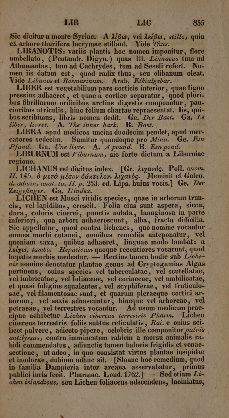 ex arbore thurifera lacrymae stillant. Vide 7Zus. umbellato, (Pentandr. Digyn.) quas lll. Linnaeus tum ad Athamantas , tum ad Cachrydes, tum ad Seseli refert. mNo- Vide Libanos et Rosmarinum. | Arab. E/bialsebar. LIBER est vegetabilium pars corticis interior, quae ligno pressius adhaeret, et quae a cortice separatur, quod pluri- cioribus utriculis ,. hinc folium chartae repraesentat. lis, qui- bus scribimus, libris nomen dedit. Ge. Der Bast. Ga. Le liber, livret. |..NA. The inner bark. B. Bast. LIBRA apud medicos uncias duodecim pendet, apud mer- Pfund. $a. Une livre. AA. .4 pound. B. Een pond. | LIBURNUM est Fiburnum, sic forte dictum a Liburniae regione. / LICHANUS est digitus index. [Gr. Auyovóg. Poll. ozom. 1I. 145. ó uevà uécov ÓdxvvAov, Auyavóg. Meminit et Galen. d. admin. anat. to, 41. p. 253. ed. Lips. huius vocis.] Ge. Der Zeigefinger. Ga. L'index. LICHEN est Musci viridis species, quae in arborum trun- , dura, coloris cinerei, punctis notata, lanuginosa in parte » ánferiori, qua arbori adhaerescunt,. alba, fractu difficilia. omnes morbi cutanei, omnibus remediis anteponatur, vel quoniam saxa, quibus adhaeret, linguae modo lambat: a hepaàtis morbis medeatur. — Rectius tamen hodie sub LzcAe- pertinens, cuius species vel tuberculatae, vel scutellatae, velimbricatae, vel foliaceae, vel coriaceae, vel umbilicatae, et quasi fuligine squalentes, vel scyphiferae, vel fruticulo- sae, vel filamentosae sunt, et quarum pleraeque cortici ar- borum, vel saxis adnascuntur, hincque vel arboreae, vel petraeae, vel terrestres vocantur. Ad usum medicum prae- cipue adhibetur ALicAen cinereus terrestris Pharm. Làchen . einereus terrestris foliis subtus reticulatis, Za. e cuius sci- antilyssus, contra imminentem rabiem a morsu animalis ra- bidi commendatus , adiunctis tamen balneis frigidis et venae- sectione, ut adeo, in quo consistat virtus plantae insipidae et inodorae, dubium adhuc sit. [Sloane hoc remedium, quod in familia Dampieria inter arcana asservabatur, primus publici iuris fecit. Pharmac. Lond. 1762.] — Sed etiam L:- chen islandicus, seu Lichen foliaceus adscendens, laoiniatus,