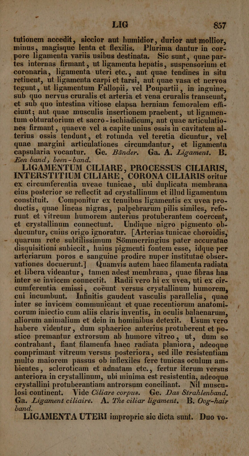 - LIG 857 tutionem accedit, siecior aut humidior, durior aut mollior, minus, magisque lenta et flexilis, ^ Plurima dantur in cor- pore ligamenta variis usibus destinata. Sic sunt, quae par- tes internas firmant, ut ligamenta hepatis, suspensorium et coronaria, ligamenta uteri etc., aut quae tendines in situ retinent, ut ligamenta carpi et tarsi, aut quae vasa et nervos tegunt, ut ligamentum Fallopii, vel Poupartii, in inguine, sub quo nervus cruralis et arteria et vena cruralis transeunt, et sub quo intestina vitiose elapsa herniam femoralem efü- ciunt; aut quae musculis insertionem praebent, ut ligamen- tum obturatorium et sacro - ischiadicum, aut quae articulatio- nes firmant, quaeve vel a capite unius ossis in cavitatem al- terius ossis tendunt, et rotunda vel teretia dicuntur, vel quae margini articulationes circumdantur, et ligamenta capsularia vocantur. Ge. Zünder. Ga. A. Ligament. B. Aen band, been - band. : 2 LIGAMENTUM CILIARE, PROCESSUS CILIARIS, INTERSTITIUM CILIARE , CORONA CILIARIS oritur ex circumferentia uveae tunicae, ubi duplicata membrana eius posterior se reflectit ad crystallinum et illud ligamentum constituit. Componitur ex tenuibus ligamentis ex uvea pro- ductis, quae lineas nigras, palpebrarum pilis similes, refe- . runt et vitreum humorem anterius protuberantem coercent, et crystalinum connectunt. Undique nigro pigmento ob- ducuntur, cuius origo ignoratur. [Arterias tunicae choroidis, .quarum rete subtilissimum Sómmerringius pater accuratae disquisitioni subiecit, huius pigmenti fontem esse, idque per arteriarum poros e sanguine prodire nuper institutaé obser- vationes docuerunt.] Quamvis autem haec filamenta radiata et libera videantur, tamen adest membrana , quae fibras has inter se invicem connectit. Radii vero hi ex uvea, uti ex cir-. cumferentia emissi, coéunt versus crystallinum humorem, cui incumbunt. Infiniiis gaudent vasculis parallelis, quae inter se invicem communicant et quae recentiorum anatomi. ' corum iniectio cum aliis claris inventis, in oculis balaenarum, aliorum animalium et dein in hominibus detexit. . Usum vero habere videntur, dum sphaerice anterius protuberent et po- stice premantur extrorsum ab humore vitreo, ut, dum se contrahant, fiant filamenfa haec radiata planiora, adeoque comprimant vitreum versus posteriora, sed ille resistentiam multo maiorem passus ob inflexiles fere tunicas oculum am- bientes, scleroticam et adnatam etc., fertur iterum versus anteriora in crystallinum, ubi minima est resistentia, adeoque erystallini protuberantiam antrorsum conciliant. | Nil muscu- | losi continent. Vide CiZare corpus. Ge. Das StraMenband. Ga. Ligament ciliaire. A. The ciliar ligament, |.B. Oog-hair band. |  | LIGAMENTA UTERI improprie sic dicta sunt. Duo vo-