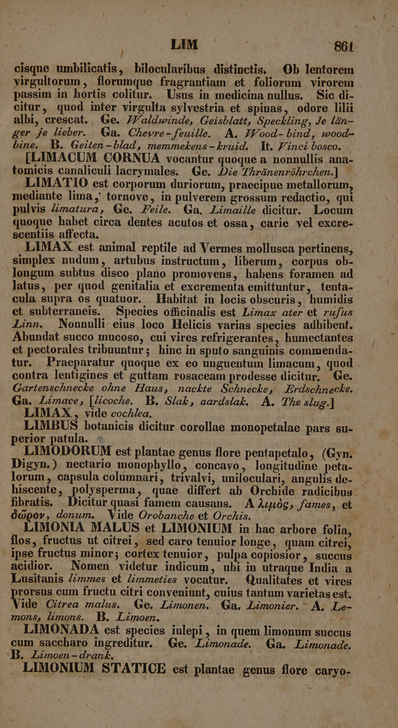 cisque umbilicatis, bilocularibus distinctis, Ob lentorem virgultorum , florumque fragrantiam et foliorum virorem passim in hortis colitur. Usus in medicina nullus. Sic di- citur, quod inter virgulta sylvestria et spinas, odore lilii albi, crescat. . Ge. 77a/dzinde, Geisblatt, Speckling, Je làn- ger je lieber. Ga. Chevre- feuille. A. JZY/ood- bind, wood- bine. MB. Geiten -blad, memmekens - kruid. | It. P'inci bosco. .[LIMACUM CORNUA vocantur quoque a nonnullis ana- tomicis canaliculi lacrymales. Ge. Die TAránenróhrchen.] | . LIMATIO est corporum duriorum, praecipue metallorum, mediante lima, tornove, in pulverem grossum redactio, qui pulvis Zvnatura, Ge. Feile Ga. Limaeille dicitur. Locum quoque habet circa dentes acutos et ossa, carie vel excre- scentiis affecta. LIMAX. est animal reptile ad Vermes mollusca pertinens, simplex nudum, artubus instructum , liberum, corpus ob- longum subtus disco plano promovens, habens foramen ad latus, per quod genitalia et excrementa emittuntur, tenta- €ula supra os quatuor. Habitat in locis obscuris, humidis et subterraneis. Species officinalis est Lzmax ater et rufus Linn. Nonnulli eius loco Helicis varias species adhibent. Abundat succo mucoso, cui vires refrigerantes, humectantes et pectorales tribuuntur; hinc in sputo sanguinis. commenda- tur. Praeparatur quoque ex eo unguentum limacum, quod . contra lentigines et guttam rosaceam prodesse dicitur, Ge. Gartenschnecke ohne Haus, nackte Schnecke, Erdschnecke. Ga. Limace, |Zcoche. B. Sla&amp;, aardsiak. |. A. The sius] LIMAX, vide cocAZ/ea, | LIMBUS botanicis dicitur corollae monopetalae pars su- perior patula. : : | LIMODORUM est plantae genus flore pentapetalo, (Gyn. Digyn.) nectario monophyllo, concavo, longitudine peta- lorum , capsula columnari, trivalvi, uniloculari, angulis de- hiscente , qose, quae differt ab Orchide radicibus fibratis. Dicitur quasi famem causans. A Aug, fames, et 0«900», donum. Vide Orobanche et Orchis. (A .. LIMONIA MALUS et LIMONIUM in hac arbore folia, flos, fructus ut citrei, sed caro tenuiorlonge, quam citrei, ipse fructus minor; cortex tenuior, pulpa copiosior, succus .aeidior. Nomen videtur indicum, ubi in utraque India a Lusitanis Zmzmes et Znmeties vocatur. — Qualitates et vires rorsus cum fructu citri conveniunt, cuius tantum varietas est. Vide Citrea malus. Ge. LLimonen. Ga. Limonier. * A. .Le- mons, limone. B. Limoen. » P LIMONADA est species iulepi, in quem limonum succus cum saccharo ingreditur. Ge. Lznonaede. Ga. Limonade. B. Lzmoen-drant. i | JP LIMONIUM STATICE est plantae genus flore caryo-