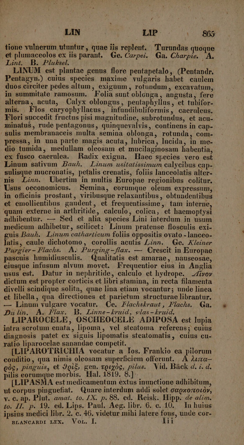 [4 | LIN iow 7: MNA C. tione vulnerum utantur, quae iis replent. 'l'urundas quoque , et plumaceolos ex iis parant, Ge. Carpe. Ga. CAarpie. A. Lint. B. Plukbsel. | Cx LINUM est plantae genus flore pentapetalo, (Pentandr. Pentagyn.) cuius species maxime vulgaris habet caulem duos circiter pedes altum , exiguum , rotundum , excavatum, in summitate ramosum. Folia sunt oblonga, angusta, fere alterna, acuta, Calyx oblongus, pentaphyllus, et tubifor- mis. Flos caryophyllaeus, infundibuliformis, caeruleus. Flori succedit fructus pisi magnitudine, subrotundus, et acu- xuinatus , rude pentagonus, quinquevalvis, continens in cap- 'sulis membranaceis multa semina oblonga, rotunda, com- pressa, in una parte magis acuta, lubrica, lucida, in me- dio tumida, medullam oleosam et mucilaginosam habentia, ex fusco caerulea. Radix exigua. Haec species vero esi Linum sativum Bauh. Linum usitatissimum calycibus cap- sulisque mucronatis, petalis crenatis, foliis lanceolatis alter- mis .Linn. Ubertim in multis Europae regionibus colitur. . Usus oeconomicus. Semina, eorumque oleum expressum, . in officinis prostant, viribusque relaxantibus, obtundentibus et emollientibus gaudent, et frequentissime ,. tam interne, quam externe in artbritide, calculo, colica, et haemoptysi adhibentur. — Sed et alia species Lini interdum in usum medicum adhibetur, scilicet: Linum pratense flosculis exi- guis Bauh. Linum catharticum foliis oppositis ovato - lanceo- latis, caule dichotomo, corollis acutis £znnm. | Ge. K/einer JPurgier- Flachs. A. Purging-flax. — Crescit in Europae . pascuis humidiusculis. ^Qualitatis est amarae, nauseosae, eiusque infusum alvum movet. F'requentior eius in Anglia usus est, Datur in nephritide, calculo et hydrope. vov dictum est propter corticis et libri stamina, in recta filamenta divelli scindique solita, quae lina etiam vocantur; unde linea et libella, qua directiones et parietum structurae librantur. — Linum vulgare vocatur. (Qe. Z/achskbraut, Flachs. Qa. Dun. A. PFlax. D. Linne-kruid, vias - £ruid. LIPAROCELE, OSCHEOCELE ADIPOSA est lupia intra scrotum enata, lipoma, vel steatoma referens; cuiüs diagnosis patet ex siguis lipomatis steatomatis, cuius cu- ratio liparocelae sanandae competit. [LIPAROTRICHIA vocatur a Ios. Frankio ea pilorum conditio, qua nimis oleosam superficiem offerunt. . À Auzra— góc, pinguis, et JQi$, gen. vguyog, pilus. Vid, Báück d. z. d. pilis eorumque morbis. Hal. 1819. 8.] - [LIPASMA est medicamentum extus inunctione adhibitum, ut corpus pinguefiat. Quare interdum addi solet ce9xo7rotóv, v. €. ap. Plut. amaz. zo. /X. p. 88. ed. Reisk. Hipp. de aim. zo. JI. p. 19. ed. Lips. Paul. Aeg. libr. 6. c. 10. In huius ipsius medici libr. 2. c. 46. videtur mihi latere fous, unde cor-