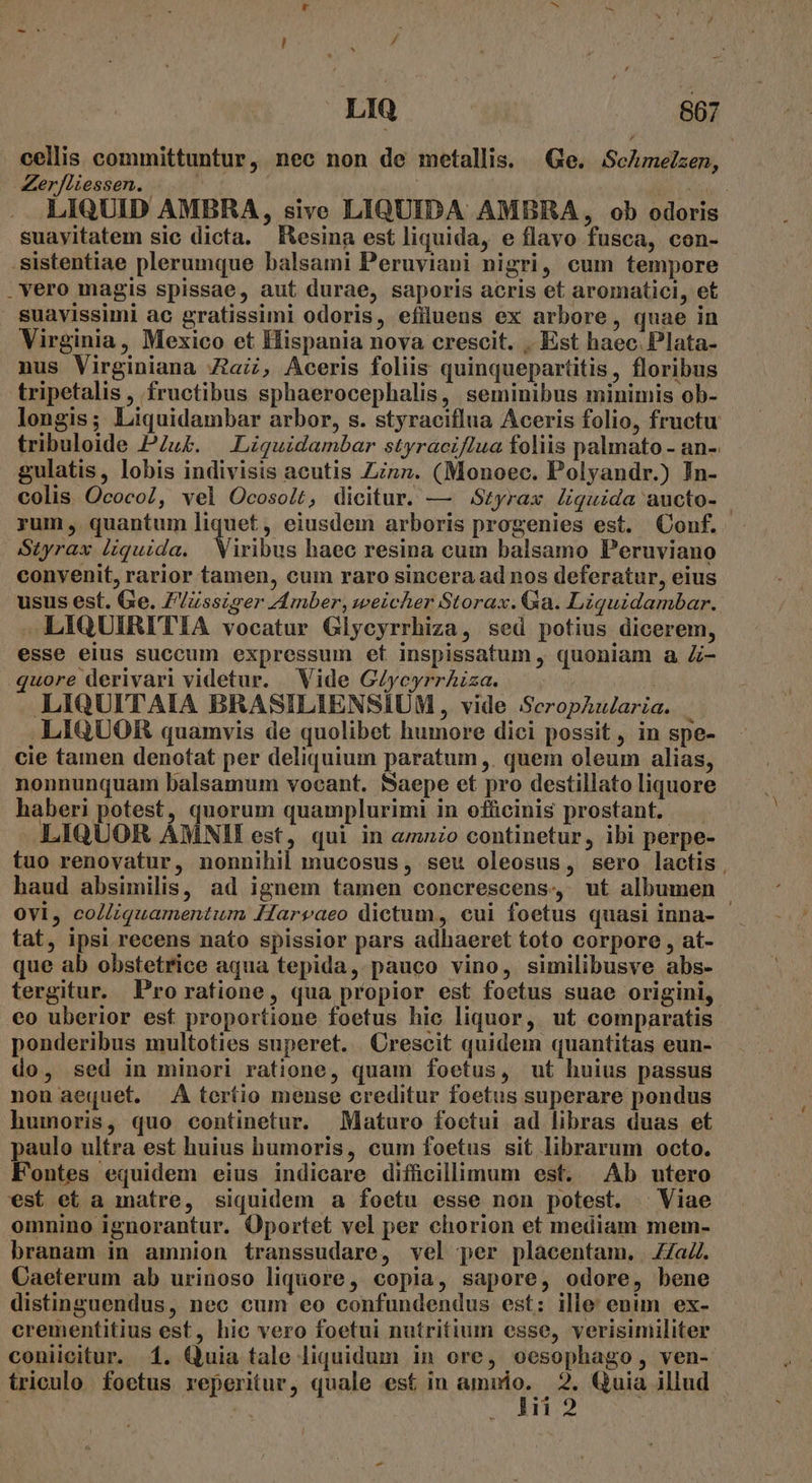 cellis committuntur, nec non de metallis. Ge. ScAmelzen, Zer/liessen. | lü Lois LIQUID AMBRA, sive LIQUIDA AMBRA, ob odoris suayitatem sic dicta. fEesina est liquida, e flavo fusca, con- .sistentiae plerumque balsami Peruyiani nigri, cum tempore .vero magis spissae, aut durae, saporis acris et aromatici, et suavissimi ac gratissimi odoris, efiluens ex arbore, quae in Virginia, Mexico et Hispania nova crescit. .. Est haec. Plata- nus Virginiana Za, Aceris foliis quinquepartitis, floribus tripetalis, fructibus sphaerocephalis, seminibus minimis ob- longis; Liquidambar arbor, s. styraciflua Aceris folio, fructu tribuloide PZu£. |. Liquidambar styraciftua foliis palmato - an- gulatis, lobis indivisis acutis Zn». (Monoec. Polyandr.) Jn- colis. OcocoZ, vel Ocosolt, dicitur. — Styrax liquida aucto- rum, quantum liquet, eiusdem arboris progenies est. Conf. Styrax liquida. | Viribus haec resina cum balsamo Peruviano convenit, rarior tamen, cum raro sincera ad nos deferatur, eius usus est. Ge. Z/Zsszger Amber, weicher Storax. Ga. Liquidambar. —LIQUIRITIA vocatur Glycyrrhiza, sed potius dicerem, esse eius succum expressum et inspissatum , quoniam a Z- quore derivari videtur. Vide G/ycyrrAiza. LIQUITAIA BRASILIENSIUM , vide SceropAularia .LIQUOR quamvis de quolibet humore dici possit, in spe- cie tamen denotat per deliquium paratum ,. quem oleum alias, nonnunquam balsamum vocant. Saepe et pro destillato liquore haberi potest, quorum quamplurimi in ofücinis prostant. LIQUOR AMNII est, qui in &amp;zo continetur, ibi perpe- tuo renovatur, nonnihil mucosus, seu oleosus, sero lactis, haud absimilis, ad ignem tamen concrescens, ut albumen ovi, coZliquamentum Haryaeo dictum, cui foetus quasi inna- tat, ipsi recens nato spissior pars adhaeret toto corpore , at- que ab obstetrice aqua tepida, pauco vino, similibusve abs- tergitur. Pro ratione, qua propior est foetus suae origini, eo uberior esf proportione foetus hic liquor, ut comparatis ponderibus multoties superet. Crescit quidem quantitas eun- do, sed in minori ratione, quam foetus, ut huius passus non aequet. A teríio mense creditur foetus superare pondus humoris, quo continetur. | Maturo foctui ad libras duas et paulo ultra est huius humoris, cum foetus sit librarum octo. Fontes equidem eius indicare diffücillimum est. Ab utero est et a matre, siquidem a foetu esse non potest. Viae omnino ignorantur. Oportet vel per chorion et mediam mem- branam in amnion transsudare, vel per placentam. Z/aZ. Caeterum ab urinoso liquore, copia, sapore, odore, bene distinguendus, nec cum eo confundendus est: ille enun ex- crementitius est, hic vero foetui nutritium esse, verisimiliter coniicitur. 1. Quia tale liquidum in ore, oesophago, ven- triculo foetus reperitur, quale est in M A: 2. Quia illud *ü di 2