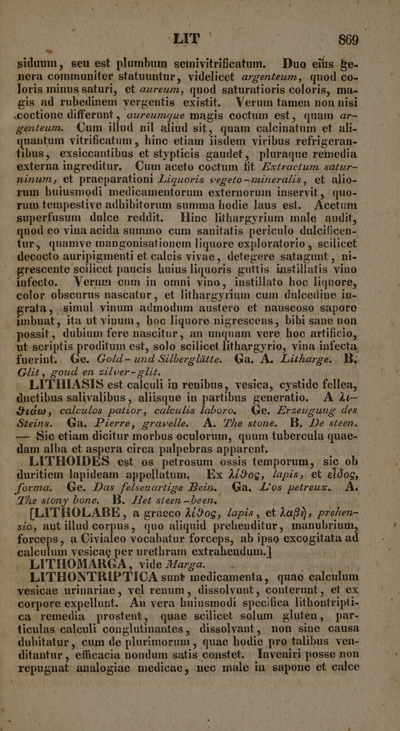 uw siduum, seu est plumbum seinivitrificatum. Duo eiüs be- nera communiter statuuntur, videlicet argenteum, quod co- loris minus saturi, et aureum, quod saturatioris coloris, ma- gis ad rubedinem vergentis existit. Verum tamen non nisi -coctione differunt, eureumque magis coctum est, quam ar- genteum. Oum illud nil aliud sit, quam calcinatum et ali- quantum vitrificatum , hinc etiam iisdem viribus refrigeran- tibus, exsiccantibus et stypticis gaudet, pluraque remedia externa ingreditur. Cum aceto coctum tit Zx£ractuz. satur- ninum, et praeparationl Ziquoris vegeto-iineralis, et alio- yum huiusmodi medicamentorum externorum inservit, . quo- rum tempestive adhibitorum summa hodie laus est. Acetum superfusum dulce reddit. Hinc lithargyrium male audit, quod: eo vina acida summo cum sanitatis periculo dulcificen- tur, quamve mangonisationem liquore exploratorio , scilicet decocto auripigmenti et calcis vivae, detegere satagunt, ni- grescente scilicet paucis huius liquoris guttis instillatis vino ^anfecto. Verum cum in omni vino, instillato hoc liquore, color obscurus nascatur, et lithargyrium cum dulcedine in- ratfa,..simul vinum admodum austero et nauseoso sapore imbuat, ita ut vinum, hoc liquore nigrescens, bibi sane non possit, dubium fere nascitur, an unquam vere hoc artificio, ut scriptis proditum est, solo scilicet lithargyrio, vina infecta. fuerint. e. Go/d- und Silberglátte. Ga. A. Liharge.. B. Git, goud en zilver-glit. fag LITHIASIS est calculi in renibus, vesica, cystide fellea, ductibus salivalibus, aliisque in partibus generatio. A à1— Judo, calculos patior, calculis laboro. | &amp;xe. Erzeugung des Steins. (Ga. Pierre, gravelle. |. A. The stone. B. De steen. —- Sic etiam dicitur morbus oculorum, quum tubercula quae- dam alba et aspera circa palpebras apparent. | LITHOIDES est os petrosum ossis temporum, sic ob. duritiem lapideam appellatum, | Ex Aí9og, lapis, et eidog, forma. Ge. Das felsenartige Bein. Qa. L'os petreux. |. A. The stony bone. B. Het steen - been,  [LITHOLABBE , a graeco A/20g, Japis , et Aa), prehen- sio, aut illud corpus, quo aliquid prehenditur, manubriuimn, forceps, a Civialeo vocabatur forceps, ab ipso excogitata ad calculum vesicae per urethram extrahendum.| | . LITHOMARGA, vide JZarga. a : MS JA LITHONTRIP TICA sunt medicamenta, quae calculum vesicae urinariae, vel renum , dissolvunt, conterunt, ef ex corpore expellunt. An vera huiusmodi specifica lithontripti- ca remedia prostent, quae scilicet solum gluten, par- ticulas caleuli conglutimantes , dissolvant, mon sine eausa dubitatur, cum de plurimorum , quae hodie pro talibus ven- ditantur, efficacia nondum satis constet. Inveniri posse non repugnat analogiae medicae, nec male in sapone et calce