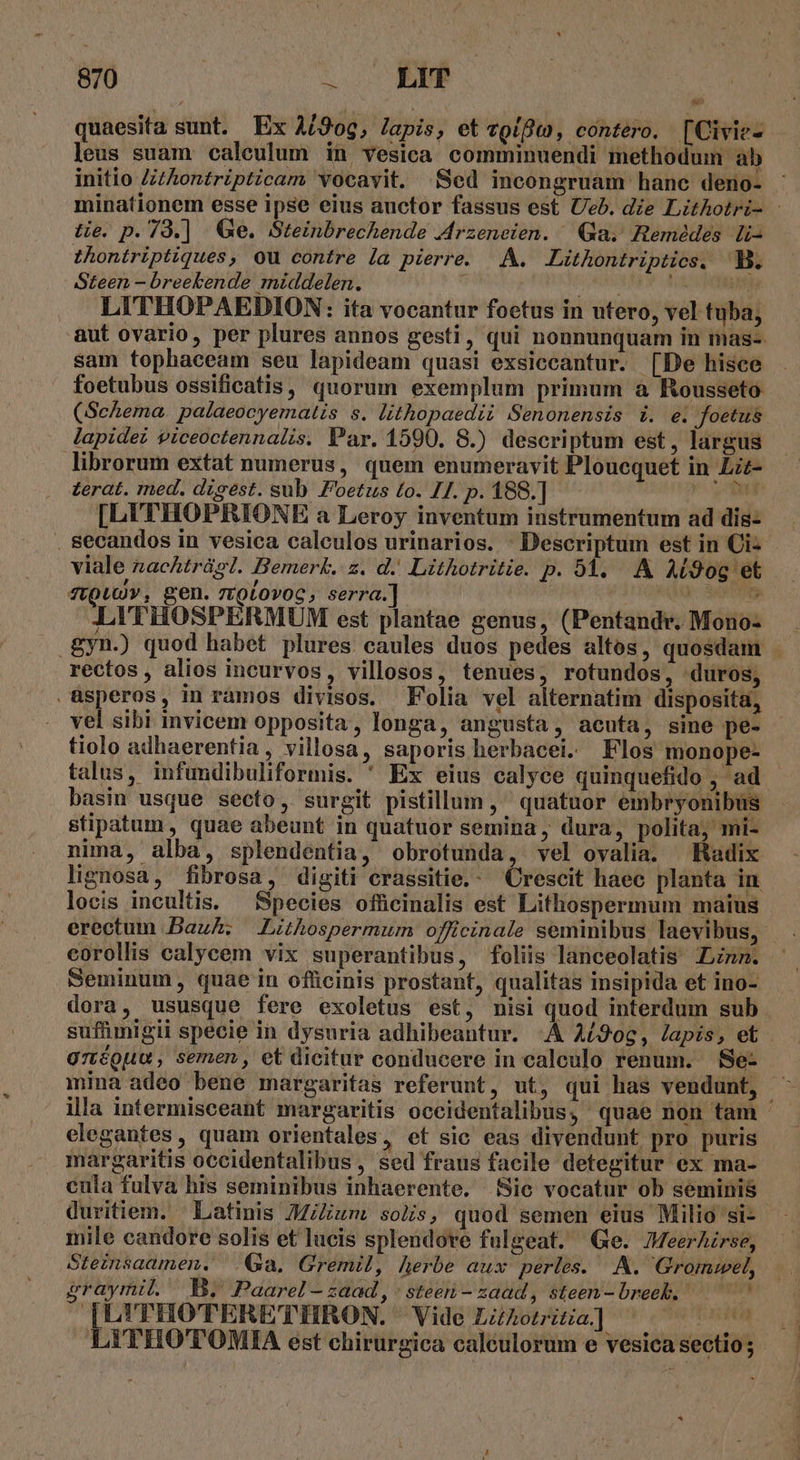 quaesita sunt. Ex A/9og, Japis, et zoífo, contero. [Civie- leus suam caleulum in vesica comminuendi methodum ab initio Z/thontripticam vocavit. .XSed incongruam hanc deno- minationem esse ipse eius auctor fassus est. Ueb. die Lithotri- te. p. 79.] | Ge. Steinbrechende .Arzeneien. Qa; Remédes li- thontriptiques, ou contre la pierre. A. Lithontriptics, B. Steen - breekende middelen. FORSE its LITHOPAEDION: ita vocantur foetus in utero, vel tuba; aut ovario, per plures annos gesti, qui nonnunquam in mas-- sam tophaceam seu lapideam quasi exsiccantur. [De hisce foetubus ossificatis, quorum exemplum primum a Rousseto (Schema. palaeocyematis s. lithopaedii Senonensis i. e. foetus lapide piceoctennalis. Par. 1590. 8.) descriptum est, largus librorum extat numerus, quem enumeravit Ploucquet in Lzz- terat. med. disest. sub Foetus to. IJ. p. 188.] mb [LUITHOPRIONE a Leroy inventum instrumentum ad dis- secandos in vesica caleulos urinarios. ^ Descriptum est in Ci- viale zachtrágl. Bemerk. z. d. Lithotritie. p. 24. A Ai90g et ftQuUY , gen. 7ztoLovoc, serra.] y we LITHOSPERMUM est plantae genus, (Pentandr. Mono- .gyn.) quod habet plures caules duos pedes altos, quosdam - rectos, alios incurvos, villosos, tenues, rotundos, duros, üsperos, in ramos divisos. Folia vel alternatim disposita, vel sibi invicem opposita, longa, angusta, acuta, sine pe- tiolo adhaerentia, villosa, saporis herbacei. Flos monope- talus, infundibuliformis. ' Ex eius calyce quinquefido , ad basin usque secto, surgit pistillum , quatuor embryonibus - stipatum, quae abeunt in quatuor semina, dura, polita; mi- nima, alba, splendentia, obrotunda, vel ovalia. Radix lignosa, fibrosa, digiti crassitie.- Crescit haec planta in locis incultis. — Species ofücinalis est Lithospermum maius erectum Baul; Lithospermum officinale seminibus laevibus, . corollis calycem vix superantibus, foliis lanceolatis nnm. ' Seminum, quae in officinis prostant, qualitas insipida et ino- dora, ususque fere exoletus est, nisi quod interdum sub suffümigii specie in dysuria adhibeantur. A A£9og, Japis, et aréouu, semen, et dicitur conducere in calculo renum. Se- mina adeo bene margaritas referunt, ut, qui has vendunt, - illa intermisceant margaritis oceidentalibus, quae non tam - elegantes, quam orientales, et sic eas divendunt pro puris margaritis occidentalibus, sed fraus facile detegitur ex ma- cula fulva his seminibus inhaerente. Sic vocatur ob seminis duritiem. Latinis JM/Zum solis, quod semen eius Milio si- - inile candore solis et lucis splendore fulgeat. (Ge. Meerhirse, Steinsaamen. Ga, Gremil, herbe aux perles. A. Grommwel, sgraymil. E. Paarel - zaad , : steer - zaad, steen-breeb. — ^ I[L'THOTERETIHRON. Vide Lzhotiia] ^. ^^ LITHOTOMIA est chirurgica caléulorum e vesica sectio ; »