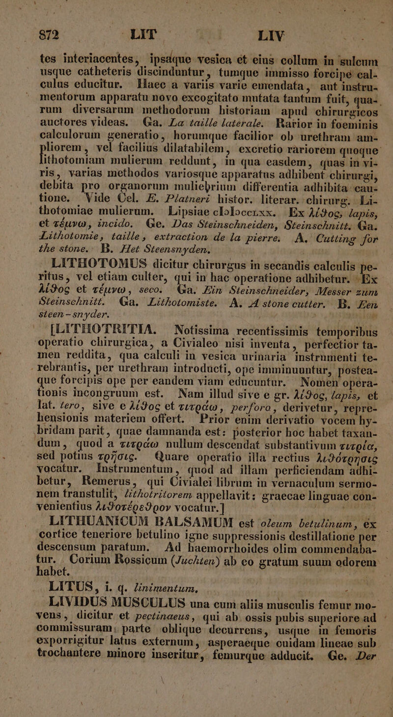 tes interiacentes, ipsaque vesica et eius collum in suleum usque catheteris discinduntur, tumque immisso forcipe cal- culus educitur. liaec a variis varie emendata, aut instru- mentorum apparatu novo excogitato mutata tantum fuit, qua- rum diversarum methodorum historiam apud chirurgicos auctores videas. Ga. La taille laterale. Rarior in foeminis calculorum generatio, horumque facilior ob urethram am- liorem, vel facilius dilatabilem, excretio rariorem quoque: qr e mulierum reddunt, in qua easdem, quas in vi- ris, varias methodos variosque apparatus adhibent .chirurgi, debita pro organorum muliebrium differentia adhibita /cau- tione. Vide Cel. E. P/atner histor. literar. chirurg. Li- thotomiae mulierum. Lipsiae clolocerxx. Ex Aí3oc, Japis, et záuvco, incido. (e. Das Steinschneiden, Steinschnitt. Qa. Lithotomie, taille, extraction de la pierre, A. Cutting. for the stone. D. Het Steensnyden. : . LITHOTOMUS dicitur chirurgus in secandis caleulis pe- ritus, vel etiam culter, qui in hac operatione adhibetur. Ex ÀA(3og et céuvw , seco. Ga: Ein Steinschneider, Messer zum ISteinsehnitt. Ga. Lithotomiste. A. A stone cutter. B. Een steen - snyder. ; | ai [LUTHOTRITIA. — Notissima recentissimis temporibus operatio chirurgica, a Civialeo nisi inventa, perfectior ta- men reddita, qua calculi in vesica urinaria instrumenti te- rebrantis, per urethram introducti, ope imminuuntur, postea- ue forcipis ope per eandem viam educuntur. Nomen opera- tionis incongruum est. Nam illud sive e gr. A/2oc, /aps, et lat. zero, sive e 4tJoc et vtvodc , perforo, derivetur, repre- hensionis materiem offert. Prior enim derivatio vocem hy- ,bridam parit, quae damnanda est: posterior hoc habet taxan- Qum, quod a zizgéo nullum descendat substantivum evzg£a, sed potius zoZotg. Quare operatio illa rectius A.9Ovornauc vocatur. Instrumentum, quod ad illam perficiendam adhi- betur, Remerus, qui Civialei librum in vernaculum sermo- nem transtulit, ZtAorritorem appellavit: graecae linguae con- venientius 4t90rége99ov vocatur.] : m LITHUANICUM BALSAMUM est oZeum betulinum, ex — cortice teneriore betulino igne suppressionis destillatione per. descensum paratum. Ad haemorrhoides olim commendaba- tur. . Corium Rossicum (JucAzen) ab eo gratum suum odorem habet. | | TTD LITUS, i. q. linzmentum. M : LIVIDUS MUSCULUS una eun aliis musculis femur mo-- vens, dicitur et pectnaeus, qui ab. ossis pubis superiore ad commissuram; parte oblique. decurrens, usque in femoris exporrigitur latus externum, asperaeque cuidam lineae sub . trochantere minore inseritur, femurque adducit. Ge. Der