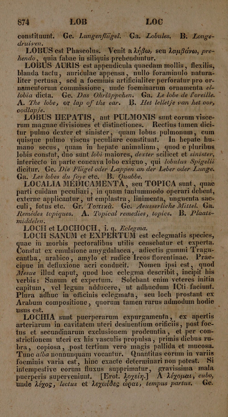 constituunt. ^ Ge. Lungenflügel. Qa. JLobules, B Longe- druiven. | LOBUS est Phaseolus. Venit a Ayfo, seu Aaufava, pre- hendo, quia fabae in siliquis prehenduntur. : LOBU blanda tactu, auriculae appensa, nullo foraminulo natura- liter pertusa, sed a foeminis artificialiter perforatur pro or- namentorum commissione, unde foeminarum ornamenta eZ- A. The lobe, or lap of the ear. V3. Het lelletje van het oor, oodlap7e. NR A rum magnae divisiones et distinctiones. — Rectius tamen dici- tur pulmo dexter et sinister, quam lobus pulmonum, eum lobis constat, duo sunt ob; maiores, dexzer scilicet et sznzszer, dicitur. Ge. Die PIzsel oder Lappen an der. Leber oder. Lunge. Ga. Les lobes du foye etc. .B. Quabbe. | i LOCALIA MEDICAMENTA, seu TOPICA sunt, quae externe applicantur, ut emplastra, linimenta, unguenta sac- culi, fotus etc. Gr. Torixà. Ge: Aeusserliche Mittel. Ga. zniddelen. dia | : LOCH et LOCHOCH, i. q. Zclegma. 3) TEM LOCH SANUM et EXPERTUM est eclegmatis species, i. in morbis pectoralibus utilis censebatur et experta. onstat ex emulsione amygdalacea ,- adiectis gummi 'l'raga- cantha, arabico, amylo et radice Íreos florentinae. Pràe- JMMesue illud caput, quod hoc eclegma describit, incipit his verbis: Sanum et expertum. Solebant enim veteres initia Plura adhuc in officinis eclegmata, seu loch prostant ex usus est. . . : LOCHIA sunt puerperarum expurgamenfa, ex apertis arteriarum in cavitatem uteri desinentium orificiis , post foe- tus et secundinarum excelusionem prodeuntia, et per con- strictionem uteri ex his vasculis propulsa ; primis diebus ru- bra, copiosa, post tertium vero magis pallida et mucosa. I'unc a/ba nonnunquam vocantur. Quantitas eorum in variis - foeminis varia est, hinc exacte determinari non potest. Si puerperis superveniunt. [Erot. Aoyeír.] Aéyouai, cubo, n