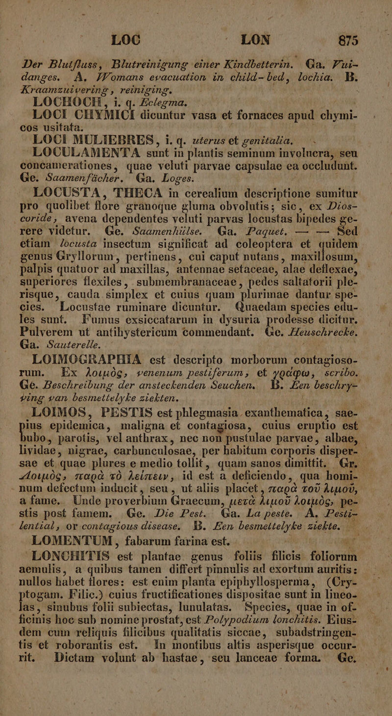 Der Blutfluss, | Blutreinigung einer Kindbetterin.. Ga. 7ui- danses. A. JJomans evacuation in child- bed , Torna. B. Kraamzuivering ? pei i j LOCHOCH, i. q. Ec/egma. LOCI CHYMICI dicuntur vasa et fornaces apud ri. cos usitata. LOCI MULIEBRES, i. q. uterus et genitalia, LOCULAMENTA sunt in plantis seminum involucra, seu concamerationes, quae veluti parvae capsulae ea Mid is Ge. Saamen fácher., Ga. Loges. LOCUSTA , THECA in cerealium usertprluls sumitur pro quolibet flore granoque gluma obvolutis; sic, ex Dzos- coride, avena dependentes veluti parvas locustas bipedes ge- rere videtur. (Ge. SaamenhZülse Ga. Paquet. — — fed etiam /ocusta insectum significat ad coleoptera et quidem genus Gryllorum, pertinens, cui caput nutans, iode palpis quatuor ad maxillas, antennae setaceae, alae deflexae, superiores flexiles, submembranaceae , pedes saltatorii ple- risque, cauda simplex et cuius quam plurimae dantur spe- cies. Locustae ruminare dicuntur. Quaedam species edu-. les sunt. Fumus exsiccatarum in dysuria prodesse dicitur. Pulverem ut antihystericum commendant. €e. Heuschrecke, Ga. Sauterelle. LOIMOGRAPHIA est descripto morborum contagioso- rum. Ex 4ou0g, venenum pestiferum, et ygaqw, scribo. Ge. Beschreibung der ansteckenden Seuchen. 5 Den beschr y- ving van A taetieiy le zLekten. .LOIMOS, PESTIS est phleg masia. AMI Kou sae- pe epidemica , maligna et contagiosa, cuius eruptio est ubo, parotis, vel anthrax, nec non pustulae parvae, albae, lividae, nigrae, carbunculosae, per habitum corporis disper- sae et quae plures e medio tollit, quam sanos dimittit. Gr. | «1owu0g, magi YO Asimeiy, id est a deficiendo , qua homi- . num defectum inducit, seu, ut aliis placet , 7LGQQ 700 AuoU,. a fame. Unde proverbium Graecum, nueva Aiuto? Àoiu0G, pe- stis post famem. | Ge. JDie Pest. xa. La peste. |. A. .Pesti-: lential, or contagious disease, B. Een Hautes zigkte. p : LOMENTUM , fabarum farina est. LONCHITIS pm plantae. genus Folife filicis- foliorum aemulis, a quibus tamen differt pinnulis ad exortum auritis : nullos habet flores: est enim planta epiphyllosperma, (Cry- ptogam. Filic.) cuius fructificationes dispositae sunt in lineo-- . Jas, sinubus folii subiectas, lunulatas. Species, quae in of. ficinis hoc sub nomine prostat, est PoZypodium lonchitis. Eius- dem cum reliquis filicibus qualitatis siccae, subadstringen- tis et roborantis est. In montibus altis asperisque occur- rit. Dictam volunt ab hastae, seu lanceae forma. Ge. -