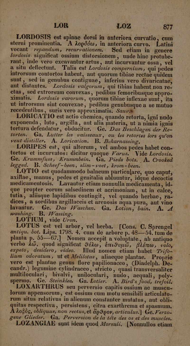 LOR L0Z 8m LORDOSIS est spinae dorsi in anteriora curvatio, cum sterni prominentia. A Aogóó0t, in anteriora curvo. Latini vocant repandum, recurvationem. Sed etiam in genere lordosis. significat ossium distorsionem , unde hine protube- rant, inde vero excavantur artus, aut incurvantur ossa, vel à situ deflectunt. l'alis est Lordosis compernium, qui pedea: introrsum contortos habent, aut quorum tibiae rectae quidem sunt, sed in genubus contiguae, inferius vero divaricatae, aut distantes. Lordosis valgorum, qui tibias habent non re- ctas, sed extrorsum convexas, pedibus femoribusque appro- ximatis. Lordosis varorum, quorum tibiae inflexae sunt, ita ut introrsum sint convexae, pedibus genubusque a se mutuo recedentibus, suris vero approximatis. Sauv LORICATIO est actio chemica, quando retorta, igni nudo exponenda , luto, argilla, aut alia materia, ut a nimia ignis tortura defendatur, obducitur. Ge. Das Zeschlagen der Re- torten. Ga. Lutter les vaisseaux, ow les retortes lors qu'on veut distiller. A. Lorication. M. Beharnassing. LORIPES est, qui alterum, vel ambos pedes habet con- tortos et incurvatos: dicitur quoque. /arus. Vide Lordoss. Ge. Krummfuss, Krummbein. Ga. Pieds bots. A. Crooked legged. Y. Scheef - been, slim - voet , Erom - been. X .LOTIO est quodammodo balneum particulare, quo caput; axillae, manus, pedes et genitalia abluuntur, idque decoctis medicamentosis. Lavantur etiam nonnulla medicamenta , id- que propter eorum salsedinem et acrimoniam, wt in calce, | tutia, aliisque lapidibus contingit, vel quando herbae, ra- dices , a sordibus argillaceis et arenosis aqua pura, aut vino lavantur. Ge. Das JZaschen. (Ga. Lotion, bain. AA. 44 washing. MB. JV'assing. PR LOTIUM, vide Uron. | | LO'TUS est vel arbor, vel herba. [Cons. C. Sprengel antiqu. bot. Lips. 1798. 4. cum de arbore p. 48— 54. tum de planta p. 55—67.] Nomen accepit a voluptate, ab antiquo | verbo 4c, quod significat 9éAc, émiS9vuc, Amo, volo, expeto, desidero, vídeo. Mlud nomen etiam habet: Trifo- lium odoratum , ut et Melilotus , aliaeque plantae. Proprie vero est plantae genus flore papilionaceo , (Diadelph. De- candr.) legumine cylindraceo, stricto , quasi transversaliter multiloculari, bivalvi, uniloculari, nudo, aequali, poly- spermo. Ge. Stein&amp;lee. Qa. Lotier. A. Bird's food, trefoil. LOXARTHRUS seu perversio capitis ossium ac muscu- lorum appensorum, est ossium cum motu sensibili articulato- rum situs relativus in alienum constanter mutatus, aut obli- quifas respectiva, persistens, citra exarthrema et spasmum. A Ao£0e, obliquus, non rectus, et &amp;p3Qo», articulus.| Ge. F'erzo- gene Glüeder. €a. Perversion de la téte des os et des muscles. LOZANGIAE sunt idem quod ZZorsuZ.. [Nonnullos etiam