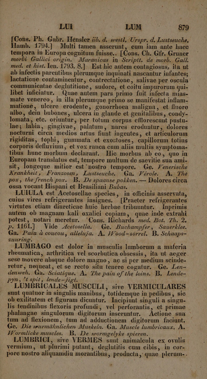 / LU» . LUM 879 [Cons. Ph. Gabr. Hensler Zà. d. 2vest1, Urspr. d. Lustseuche, Hamb. 1794.] Multi tamen asserunt, eum iam ante haec tempora in Europa cognitum fuisse.. [Cons. Ch. Gfr. Gruner morbi. Gallici origin. JMaranicas in Scriptt. de morb. Gall. med. et hist. Yen. 1793. 8.] Est hic autem contagiosus, ita ut . lactatione contaminentur, contrectatione ,. salivae per oscula communicatae deglutitione, sudore, et coitu impurorum qui- libet iuficiatur. Quae autem pars prinio fuit infecta mias- mate venereo, in illa plerumque primo se manifestat inflam- matione, ulcere erodente, gonorrhoea maligna, et fluore lomata, etc. oriuntur, per totum corpus efllorescunt pustu- nocturni circa medios artus fiunt iugentes, et articulorum rigiditas, tophi, gummata et exostoses, capillorum totius tibus hunc morbum declarant. Hic morbus ab eo, quo in Europam translatus est, tempore multum de saevitie sua ami- sit, longeque mitior est'nostro tempore. Ge. Jenerische Krankheit , Pranzosen, JLustseuche. Qa. Férole. AA. The ossa vocant Hispani et Brasiliani Babas. LUIULA est Acetosellae species, in officinis asservata, virtutes etiam diureticae huic herbae tribuuntur. Ínprimis potest, notari meretur. 'Cons. lHüchards ed. Bot. 7A. 2. p. 1161.] Vide 4cetosel/a. | Ge. Buchampfer, Sauerklee. Ga. Pain à coucou, alleluja. A. JF ood-sorrel. B. Schaaps- zuuring. - LUMBAGO est dolor in musculis lumborum a materia sese movere absque dolore magno , ac si per medium scinde- retur, nequeat, et se recto situ tenere cogatur. Ge. LLen- denweh. . Ga. Sciatique.. A. The pain of the loins. B. Lende- pyn , ?*t spit, lende —jigt. LUMBRICALES MUSCULI, sive VERMICULARES sunt quatuor in singulis manibus, totidemque in pedibus, sic ob exilitatem et figuram dicuntur. Incipiunt singuli a singu- lis tendinibus flexoris profundi, vel perforantis, et primae fum ad flexionem, tum ad adductionem digitorum faciunt. Ge. Die wurmüknlichen Muskeln. Qa. Muscle lumbricaux. A. JZf'ormlicke muscles... b...De wormgelyke spieren. | LUMBRICI, sive VERMES sunt animalcula ex ovulis vermium, ut plurimi putant, deglutitis cum cibis, in cor- * N Á