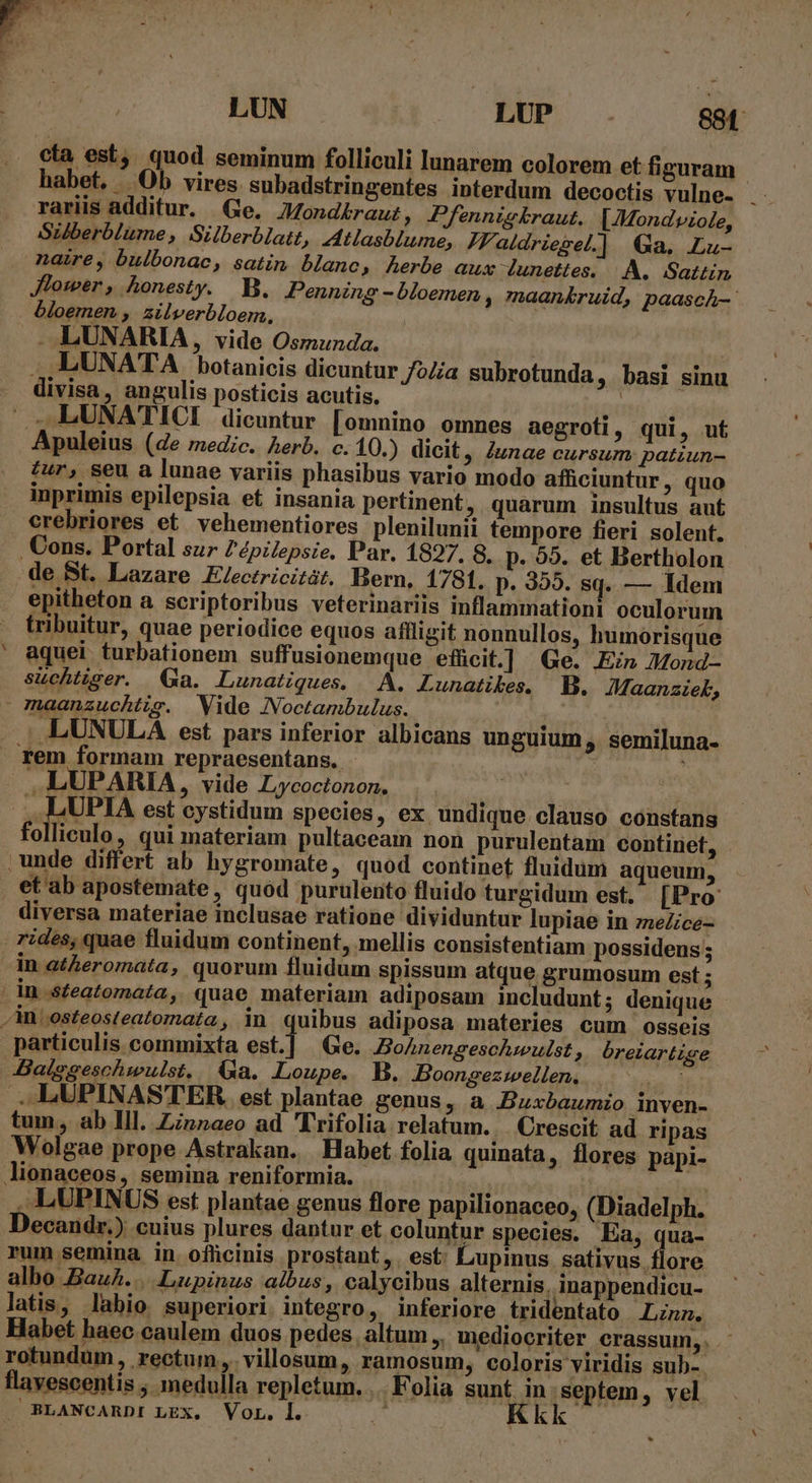 cta est, quod seminum folliculi lunarem colorem et figuram habet. /. Ob vires subadstringentes interdum decoctis vulne- i rariis additur. Ge, Mondkraut, Pfeznnigkraut. [Mondviole, Silberblume, Silberblatt, tlasblume, ZFaldriesel.] Ga. Lu- naire, bulbonac, satin blanc, herbe aux dunettes. |. A. Sattin Jlower, honesty. B. Penning -bloemen , maankruid, paasch-- bloemen , ailverbloem, ... LUNARIA, vide Osmunda. LUNATA botanicis dicuntur /o//a subrotunda , basi sinu . divisa, angulis posticis acutis. | de — LUNATICI dicuntur [omnino omnes aegroti, qui, ut Apuleius (de medic. Aerb. c. 10.) dicit , iunae cursum patiun- tur, seu a lunae variis phasibus vario modo afficiuntur, quo inprimis epilepsia et insania pertinent, quarum insultus aut erebriores et vehementiores plenilunii tempore fieri solent. , Cons. Portal sur Zépilepsie. Par. 1897. 8, p. 95. et Bertholon de St. Lazare E/ectricitát. Bern, 1781. p. 355. sq. — Idem epitheton a scriptoribus veterinariis inflammationi oculorum tribuitur, quae periodice equos affligit nonnullos, humorisque ' aquei turbationem suffusionemque efücit.] Ge. Ein Mond- süchtiger. (a. Lunatiques. A. Lunatikes. B. JMaanziek, - maanzuchtis. Vide JNVoctambulus. .LUNULA est. pars inferior albicans unguium , semiluna- rem formam repraesentans, - E LUPARIA, vide Lycoctonon. 2 . LUPIA est cystidum species, ex undique clauso constans folliculo, qui materiam pultaceam non purulentam contiriet, unde differt ab hygromate, quod continet fluidum aqueum, et ab apostemate, quód purulento fluido turgidum est. [Pro diversa materiae inclusae ratione dividuntur lupiae in zzeZice- rides, quae fluidum continent, mellis consistentiam possidens; in atheromata, quorum fluidum spissum atque grumosum est ; | in .steatomata, quae materiam adiposam includunt ; denique ,in:osteosteatomata, in quibus adiposa materies cum osseis particulis commixta est.] Ge. Bohnengeschwulst , óreiartige Baiggeschwulst, (a. Loupe. MB. Boongezwellen, |. - .. LUPINASTER. est plantae genus ; &amp; Buxbaumio inven- tum, ab Ill. Zinnaeo ad Trifolia relatum... Crescit ad ripas Wolgae prope Astrakan. Habet folia quinata, flores papi- lionaceos, semina reniformia. | ! , LUPINUS est plantae genus flore papilionaceo, (Diadelph. Decandr.) cuius plures dantur et coluntur species. Ea, qua- rum semina in ofücinis prostant, est: Lupinus sativus. flore albo BauA....Lupinus albus, calycibus alternis, inappendicu- latis, labio superiori integro, inferiore tridentato Linn, Habet haec caulem duos pedes. altum ,, mediocriter crassum, . rotundum , rectum, .villosum, ramosum, coloris viridis sub-. flavescentis , medulla repletum. .Folia sunt in. septem, vel BLANCARDI LEX. VoL. 1. ^ q35 !