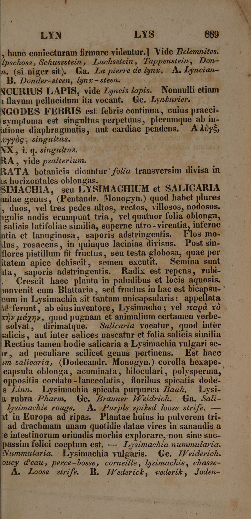 , hane coniecturam firmare videntur.] Vide Beemnites. Ipschoss , Schussstein, .Luchsstein, Tappenstein, .Don- n. (si niger sit). Ga. a pierre de l|ynx. | A. Lyncian- . B. Donder-steen, lynx - steen. d NCURIUS LAPIS, vide Zyncis lapis. Nonnulli etiam 1 flavum pellucidum ita vocant. Ge. Lyn£burier. NGODES FEBRIS est febris continua, cuius praeci- isymptoma est singultus perpetuus, plerumque ab in- atione diaphragmatis, aut cardiae pendens. — A A0y5, jvyyóg , singultus. NX, i. q. singultus. RA, vide psalterium. b is horizontales oblongas. — SIMACHIA, seu LYSIMACHIUM et SALICARIA antae genus, (Pentandr. Monogyn.) quod habet plures , duos, vel tres pedes altos, rectos, villosos, nodosos. igulis nodis erumpunt tria, vel quatuor folia oblonga, salicis latifoliae similia, superne atro - virentia, inferne ntia et lanuginosa, saporis adstringentis. Flos mo- llus, rosaceus, in quinque lacinias divisus. Post sin- flores pistillum fit fructus, seu testa globosa, quae per itatem apice dehiscit, semen excutit. Semina sunt ^ta, saporis adstringentis. Radix est repens, rubi- eum in Lysimachia sit tantum unicapsularis: appellata 7)» udyQv, quod pugnam et animalium certamen verbe- solvat, dirimatque. Sa/icaria vocatur, quod inter salicis, aut inter salices nascatur et folia salicis similia Rectius tamen hodie salicaria a Lysimachia vulgari se- ir, ad peculiare scilicet genus pertinens. — Est haec um salicaria, (Dodecandr. Monogyn.) corolla hexape- oppositis cordato -lanceolatis, floribus spicatis dode- s Linn. Lysimachia spicata purpurea AazA. Lysi- a rubra Parm. Ge. Brauner JVeidrich. |&amp;a. Saü- | lysimachie rouge, —. A. Purple spiked loose strife. — it in Europa ad ripas. Plantae huius in pulverem tri- ad drachmam unam quotidie datae vires in sanandis a ;e intestinorum oriundis morbis explorare, non sine suc- passim felici coeptum est. — Lysimachia nummularia. Nummularia. WVLysimachia vulgaris. | Ge. 7J'eiderich. oucy d'eau, perce-bosse, corneille, lysimachie, chasse- A. Loose strife. Y. JVederick, wederik, Joden- pt rcs