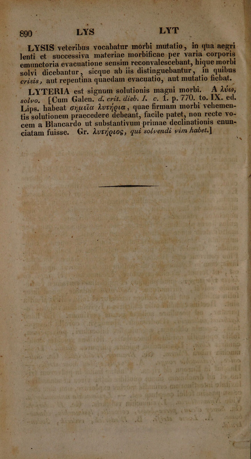 APIS sd: Hy ao poe bow ; EN UERET C ILIUM S n Au r - s a * Ld - LYSIS veteribus vocabatur mórbi mutatio, in qua aegri. lenti et successiva materiae morbificae per variá corporis emunctoria evacuatione sensim reconvalescebant, hique morbi — | solvi dicebantur, sicque ab iis distinguebantur, in quibus —— crisis, aut repentina quaedam evacuatio, aut mutatio fiebat. . LYTERIA est signum solutionis magni morbi. Avo, solvo. [Cum Galen. d. crit. dieb. /.. c. 1. p. 770. to. IX. ed. Lips. habeat o7ueic Àvrowr, quae firmam morbi vehemen- . tis solutionem praecedere debeant, facile patet, non recte vo- J cem a Blancardo ut substantivum primae declinationis enun-- ciatam fuisse. . Gr. Avzrguog, qui solvendi vim habet.] Li EY VOR MEE RI oon. P NR NEU EUR SPENT AMEN S PME MAT ANE TA Re. e E EE m m ET aC UU T