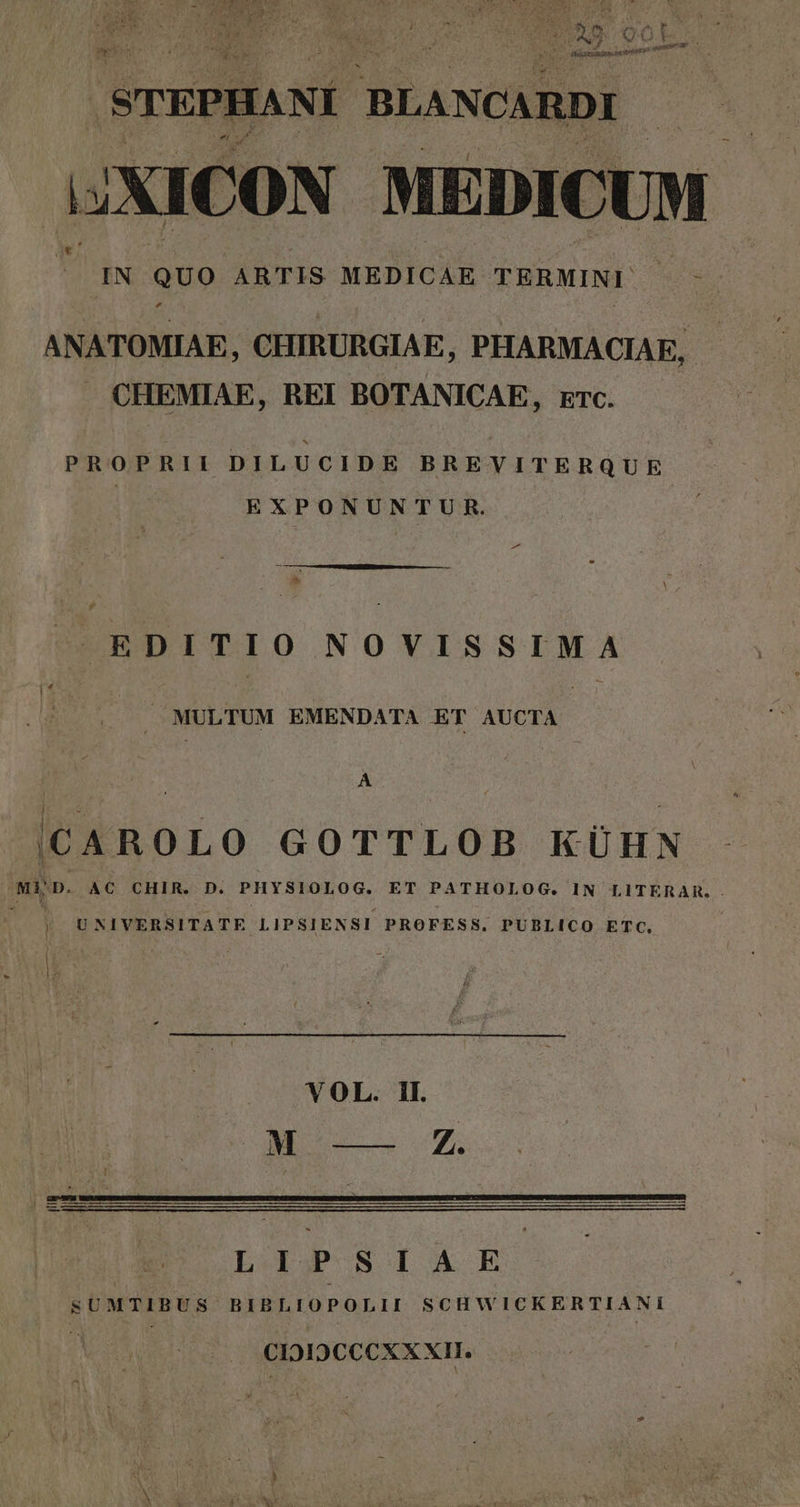 y 2 » Pd APER | STEPHANI BLANCARDI 1JXICON MEDICUM - JUIN QUO ARTIS MEDICAE TERMINE * Nm E ANATOMIAE, CHIRURGIAE, PHARMACIAE, . CHEMIAE, REI BOTANICAE, rrc. PROPRII DILUCIDE BREVITERQUE EXPONUNTUR. EDITIO NOVISSIMA 2 MULTUM EMENDATA ET AUCTA A |CAROLO GOTTLOB KÜHN -MÀ D. AC CHIR. D. PHYSIOLOG. ET PATHOLOG. IN LITERAR is UNIVERSITATE LIPSIENSI PROFESS, PUBLICO ETC | LIPSIAE SUMTIBUS BIBLIOPOLII SCHWICKERTIANI CIDIDCCCXX XII.
