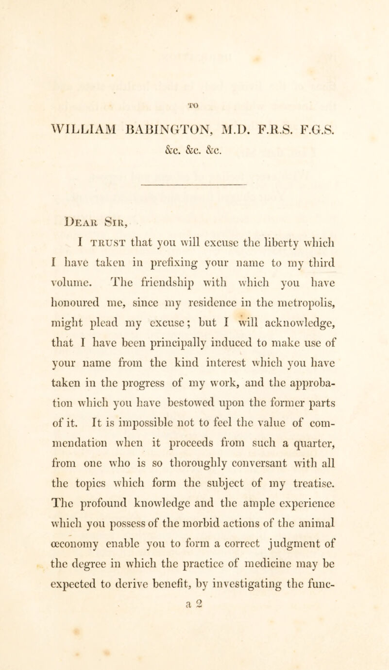 TO WILLIAM BABINGTON, M.D. F.R.S. F.G.8. &c. &c. &c. Dear Sir, I trust that you will excuse the liberty which I have taken in prefixing your name to my third volume. The friendship with which you have honoured me, since my residence in the metropolis, « might plead my excuse; hut I will acknowledge, that I have been principally induced to make use of your name from the kind interest which you have taken in the progress of my work, and the approba- tion which you have bestowed upon the former parts of it. It is impossible not to feel the value of com- mendation when it proceeds from such a quarter, from one who is so thoroughly conversant with all the topics which form the subject of my treatise. The profound knowledge and the ample experience which you possess of the morbid actions of the animal oeconomy enable you to form a correct judgment of the degree in which the practice of medicine may be expected to derive benefit, by investigating the func- a 2